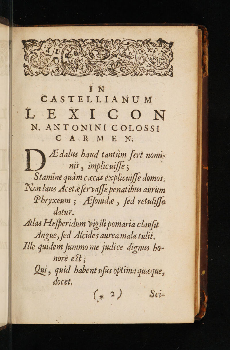  CASTELLIANUM ECBOXODPUO ο. N N. ANTONINI COLOSSI C A.R M E N.  ἃ 4Edalus baud tantiim fert nomi- δν, nis , implicuiffe ; | -Stamine quam CC 5 éxplicui]]e domos. Non laus cet eefervaffe penatibus arum Pbryxeum ;./ μιάς, fed retuliffe datur. Atlas Hejberidum Vigili pomaria claufit Ingue, fed Alcides aurea mala tulit. Ille quidem fummo me judice dignus ba- ... more 6): δι, quid babent ufus oftimma queque, docet, (κ 3 ) Seis          