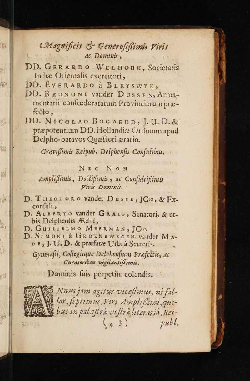 CMagttificis C Generofrffzuis Viris AC Dominis , DD. GERARDO WELHOWUK ». Societatis . Indiz Orientalis exercitori DD.EvgRnARDo à BrgvyswyYx, 1)]). ΡΕΙΝΟΝΙ vander Ὁ αςς ΕΝ) Arma- mentarii confcederatarum Provinciarum pr- fecto, DD. N:corao Bocarnp,].U.D.&amp; . prepotentium DD.Hollandiz Ordinum apud Delpho-batavos Quaftori zrario. Gravifirmmis Reipub. Delpheufis Con ιά Nzc.N:oN S ae Amplifiimis , Dodifimis , ac. Con(ultifimis 77 Doming. D.Tuzrzopono vander Dussz,JCto, &amp; Ex- confuli ; D. ArsznrTo vander G&amp; A zr, Senatori, &amp; ur- bis Delphenfis Adili, D. GuiirsütMo MeszRMAN , JCto. D.SiMowrà GRaosNzwrozsw,vander M α- p» £, J. U. D. ὃς prafatae Urbi à Secretis. Gymnafiti, Collegiique Delphbenfium Prafettis, ac Curatortbzas vigslantifSimss. Dominis. fuis perpetim colendis. DXAVAO AN jam agitur vicefimus, ni fal- κ | 17 feptimus, Ftr1 Amplifitz , qui- M bus in paleffra voffrà literariA, Rei- x 2] publ,                