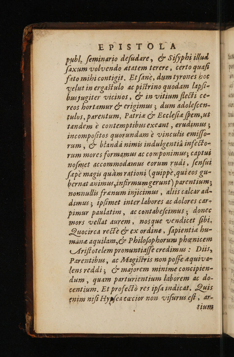 EPISTOLA publ, feminario defudare , er sifyphi illud faxum volvendo etatem terere , certo quafs fto mibi contigit. Et fane, dum tyromes boc velut ip ergastulo ac pisfrino quodam lapft- bucjugiter vicinos , &amp; in vitium flethi ce- reos hortamur df erigimus dum adolefcen- tulos, parentum, Patria c Ecclefta fpem,ut tandem contemptibus exeant , erudumus s jmcompofttos quorundam e vinculis emiffo- rum , c blandá nimis indulgentià infecto yum moves formamus ac componimus, captus mo[met accommodainus eorum rudi, fenfut fep? magis quàm vationi (quippe ,quieos gu- bernat auimusimfirmumgerunt) parentium, nonnullis frenum 1npicimus , aliis calcar ad- dimus , ip[imet inter labores ac dolores car- pir paulatim, ac contabe[cimus ;, donec moy; vellat aurem , mosque vendicet fibi. | Quocirca retfe d ex ordine , fapientia bu-. | nó aquilam,e Philofophoruna phenicem criflotelem pronuntia[fe credimus : Diis, Parentibus, ac Magiiiris non po ffe &amp;quivae leus reddis (Cr majgorem minime concipten- dum, quam parturienttum laborem ac do- centium. Et profecto res ipfa indicat. uis euim nift Hyp[ca cuctor mon vifaurus eff , ar- | tuta 
