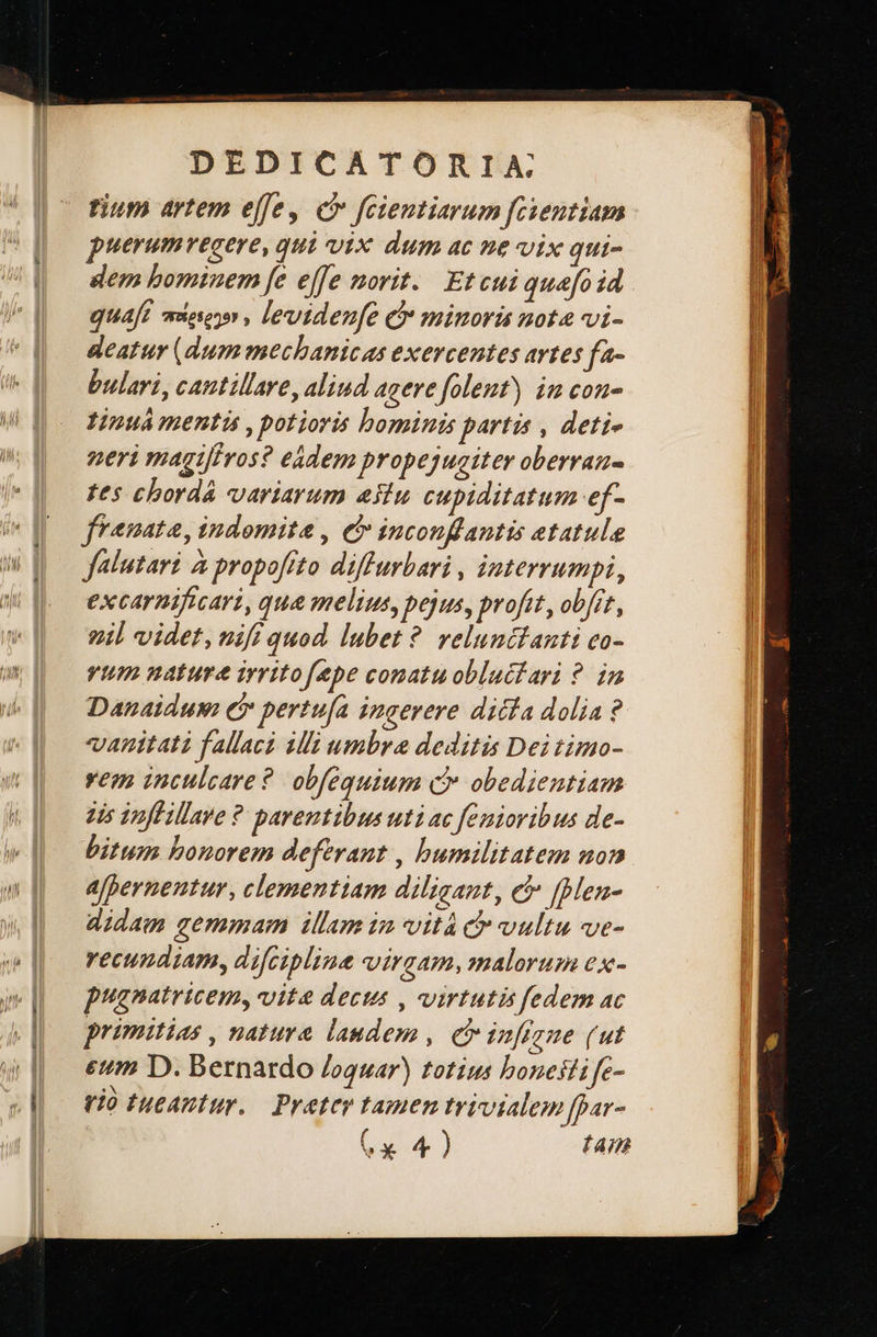 — ο Ὅ  DEDICATORIA tium artem effe, c» feientiarum fcientiam puerumvecere, qui vix dum ac ne vix qui- dem bominem fe effe norit. Et cui quefoid quaft mese , levidenfe C minoris nota vi- deatur (dum mechanicas exercentes avtes fa- bulari, cantillare, aliud acere folent) in con- Yinuá mentis , potioris bominis partis , deti- neri magi[fros? eádem propejugiter oberran- tes chordá variarum estu cupiditatum ef- frenata, indomita , e inconflantis etatule falutari à propofito diffurbari , interrumpi, excarmificari, qua melius, pejus, profit, οὐ, vil videt, nifi quod. lubet ὃ velunttauti co- vium nature irritofepe conatu obluctari ?. in Danaiduw (i pertu[a ingerere dicla dolia? vanitati fallaci ili umbra deditis Dei timo- vem inculcare?. obfequium c obedientiam 2is 3nffillave ἓ parentibus uti ac femioribus de- bitum bonorem deferant , humilitatem non a[pernentur, clementiam diligant, c [Men- didam gemmam illam in vità c vultu ve- vecundiam, difciplina virgam, malorum ex- pugnatricem, vite decus , virtutis fedem ac primitias, natura laudem , e {24526 (ut eum D. Bernardo /oquar) totius honesti fe- tio tueantur. — Pratey tamen trivialem ffar- x 4) dam         