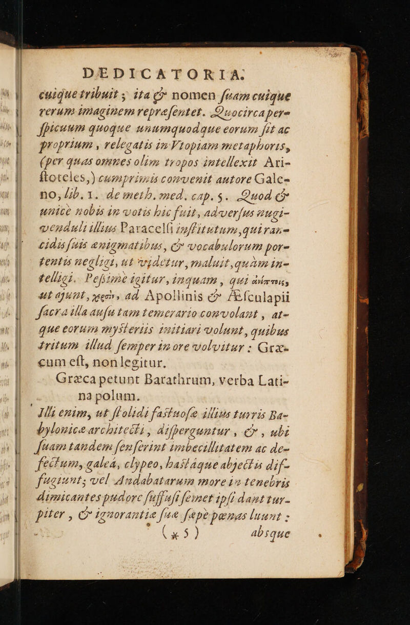 Ls -—À πα - z zc MR e  DEDICATORIA cuique tribuit ; ita (* nomen feam cuique rerum imaginem repra[entet. Quocirca per- Jfpicuum quoque mnumquodque eorum ét ac proprium , velegatis in Vtopiam metaphoris, (per quas osimes oli tropos iptellexit. Ari- ftoteles,) eumpriuis comventt autore Galc- no; Jib. 1. de meth. ned. cap. $. Quod ($* unice nobis im votis bic fuit, adverfus gi- vesatlt illius Pavacelü inffitutum,quiran- cidis fuis amiqmatibus, c vosabulorum por- {εμέ negliai, ut vgdetur,maluit,quam in- £elizc;. Pefizme titur ,inguam , QUI orar mig ut ajunt eec, ad. Apollinis c /fculapii facra illa aufu tama temerario comvolazt , at- que eorum mysteriis imitari volunt, quibus ritum {μα femper imore volvitur : Grae cum eft, nonlegitur. Greca petunt Barathrum, verba Lati- na polum. | Jl enim, ut flHolidi fastuofe ΑΙ turris Ba- bylouice architecli , difperauntur , € , ubi [uam tandem fenferint imbecillitatem ac de- fectum, galea, clypeo, bas!ágque abjett is dif- faint; vel Audabatarum more ia tenebris dimicantes pudorc fuffaft femer ipff damttur- piter , C ignorantia fae fepe penas luunt ; SL 4 abique          