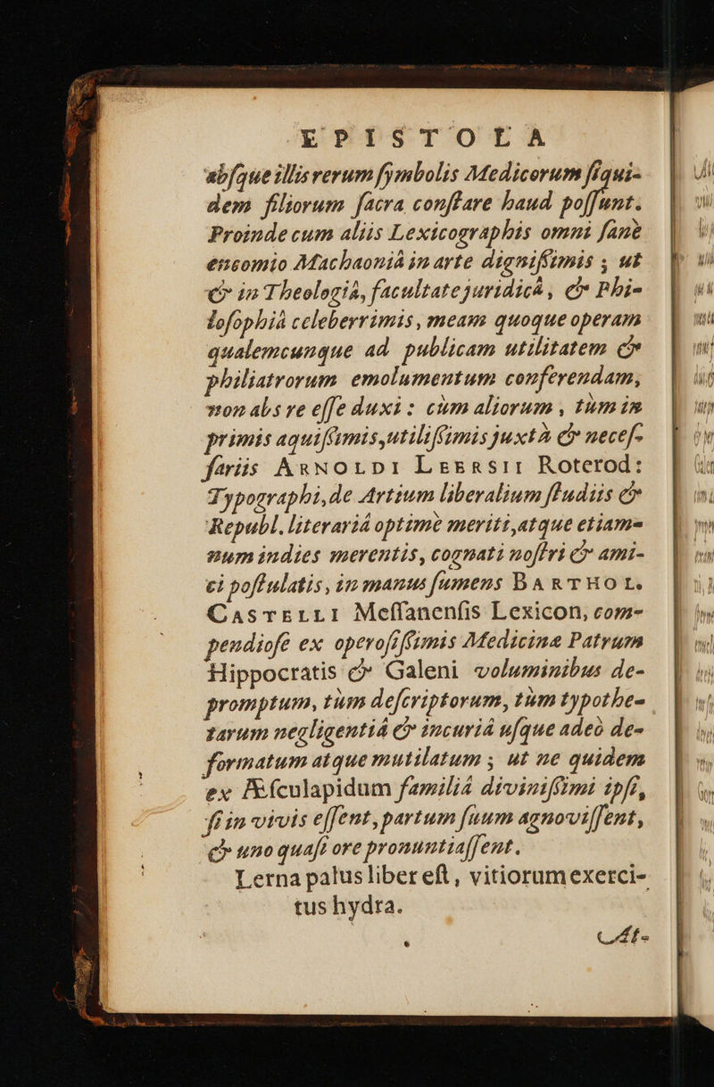 abfaue illisrerum fymbolis Medicorum ffqui- dem filiorum facra conffare baud yo Proinde cum aliis Lexicosraphis omui fane encomio Machbaoniá im arte dignifíimis y μὲ C in Theologia, facultate juridicá , e Phi- lofophiá celeberrimis , meam quoque operam qualemcungue ad publicam utilitatem c philiatrorum emolumentum conferendam, 740 abs ve effe duxi: ctm aliorum , tum im primis aquiffmisutiliffimis juxtà C necef- feris ΑΚΝΟΙΡΙ Lesasrr Roterod: Typographi,de Artium liberalium fludiis e Republ. literariá optime meriti,atque etiam num indies merentis, cognati noflri C ami- ei pofPulatis, im manus [umens B A &amp; THO t, CasrErLLI Meffanenfis Lexicon, com- peudiofe ex operofeffimis Medicina Patrum Hippocratis c* Galeni voluminibus de- promptum, tim deferiptorum, tum typotbe- 147432 negligentiá C incuriá u[que adeo de- formatum atque mutilatum , ut ne quidem ex Eículapidum famili4 diviniffimi ipfi, fin vivis effent, partum fuum agnovilfent, uno quaft ore pronuntiaffent. Lerna palus liber eft, vitiorumexerci- tus hydra. AUR CAt- 