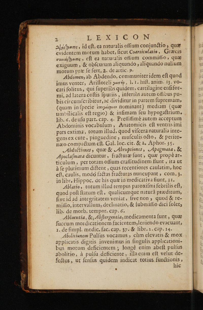 2]opfpons , id eft; ea naturalis offium conjun&amp;io ; quaf evidentem motum habet, (icut Coarticslatio , Graecis euodydens , eft ea naturalis ofüum commifho, qua exiguum , &amp; obfcurum aliquando » aliquando nulium motum pr2 fe fert, 2. de artic. 9. Abdomen, ab Abdendo, communiteridem eft quod imus venter, Ariítoteli λαφήρ, |. r. hift. anim. 15. vo- cari folitus, qui fuperiüs quidem; cartilagine enfifor- mi, ad latera coftis fpuriis , inferiàs autem offibus pu- bis circumfcribitur,ac dividitur in parcem fupremam; (quam infpecie ἐπιράσριο nominant) mediam (quae umbilicalis eftregio) &amp; infimam feu hypogaftrium, lib. 6. deufu part. cap. 4. Prefüiffimé autem acceptum Abdominis vocabulum , Anatomicis eft ventris imi parsextima, totum illud, quod vifcera naturalia inte- gensex cute, pinguedine ; mufculisocto, &amp; perito- nao compactum eft. Gal. loc. cit. &amp; 2, Aphor. 25. .Abdutliones , quae ὃς zAbruptiones , LApagmata , ὃς Apoclafmata dicuntur, fra&amp;urae funt , quae propé ar- ticulum , pertotam offium crafütudinem fiunt , 1ta ut à fe plurimum diftent , quas recentiores caulatim, hoc eft, caulis, modo fa&amp;as fracturas nuncupant ; com. 3. inlibr, Hippoc. de his qu in medicativa fiunt, 21. Ablatio ,. totumillud tempus paroxifmi febrilis eft, quod poft ftatum eft, qualicumque naturá praeditum, five id ad integritatem veniat Ώνεποι» quod &amp; re- miffio, intervallum; declinatio, &amp; fubmaffio dici folet; lib. de morb. tempor. cap. 6. | Abluentia , ὅτι Abflergentia, medicamenta funt , quae fuccum mordicationem facientem,leniendo evacuant; 1. de fimpl. medic. fac. cap. 37. &amp; libr. 2. cap. 14. Abolitienem Pulfus vocamus ; càm elevatis ὃς mox applicatis digitis invenimus in fingulis applicationi- bus motum deficientem ; longé enim abeft pullus abolitio, à pulfu deficiente , illa enim eft velut de- fe&amp;tus, ut fenfus quidem indicat totius. functionis ; hic 6 