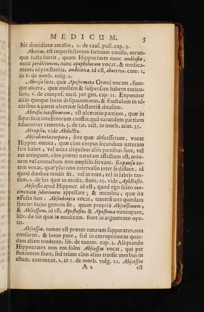   ARE DICUIMNML 3 hic dimidiata'amiffio ; 2. de cauf. pulf. cap, 5. AAbortus, elt imperfectorum foetuum emiffo, utcun- que facta fuerit , quam Hippocrates nunc amblofin , nunc perditionem; nunc apepbiboram vocat , &amp; medica- menta id pracftantia, amblotica, id eft, abortiva. com. t, in 6. de morb. vulg. 2. vAbrafa funt, quae Zpofyrmata Greeci vocant , funt» queulcera, qua mollem &amp; fufpenfam habent cuticu- lam; 1. de compof. med. per gen. Cap. 12. Exponitur aliàs quoque locus defquammatus, &amp; fru&amp;ulum in ule ceribus à.paruis ulceratae fubftantiá abrafum. Abrafio inteflinorum , eft ulceratio partium , quae in fupei ficie inteflinorum conftat,quá earundem partium educuntur ramenta, 5. de rat. viét. in morb, acut. 224 Abrup[te, vide Abdutlio. Ab[cedentia corpora , five quae abfcelferunt , vocat Hippoc. omnia, qua cüm corpus fecundum naturam fele habet ; vel unita aliquibus aliis partibus funt, vel eas attingunt, cirm praeter naturam affe&amp;um eft, unio- nem vel contactum non ampliüis fervant. Expana au- tem vocat; qua*plurimo intervallo inter fe diflant, id quod duobus modis fit, νε] {η εοτο» vel inlabris tan- tüm, ». de his qua in medic. fiunt, 25. vide LApóftafis. AAb[ceffio apud Hippocr. id eft ; quod ego foleo con- μίαν folutionem appellare ; &amp; membra, quae ιτ affe&amp;ta (unt. ZAb/cedentia v6cat , tametíiuna quaedam fpecies hujus generis fit, quam proprie A4b/ceffionem ο ὃς AbfcefJum, 1d ef, IApoftafin, &amp; Apoftema nuncupant; libr. de his quae ia medicam. fiunt in argumento ope- Iis. Abfceffus, tumor eft praeter naturam (uppuratus,non confueto, &amp; bono pure, fed in corruptionem quan- dam aliam tendente, lib. de tumor. Cap. 3. Aliquando Hippocrates non eos folos Abfceffus vocat , qui per fluxionem fiunt; fed etiam cüm alius tranfit morbus in altum, comment, 2. in 1. de morb. vulg. 21. dno                                          