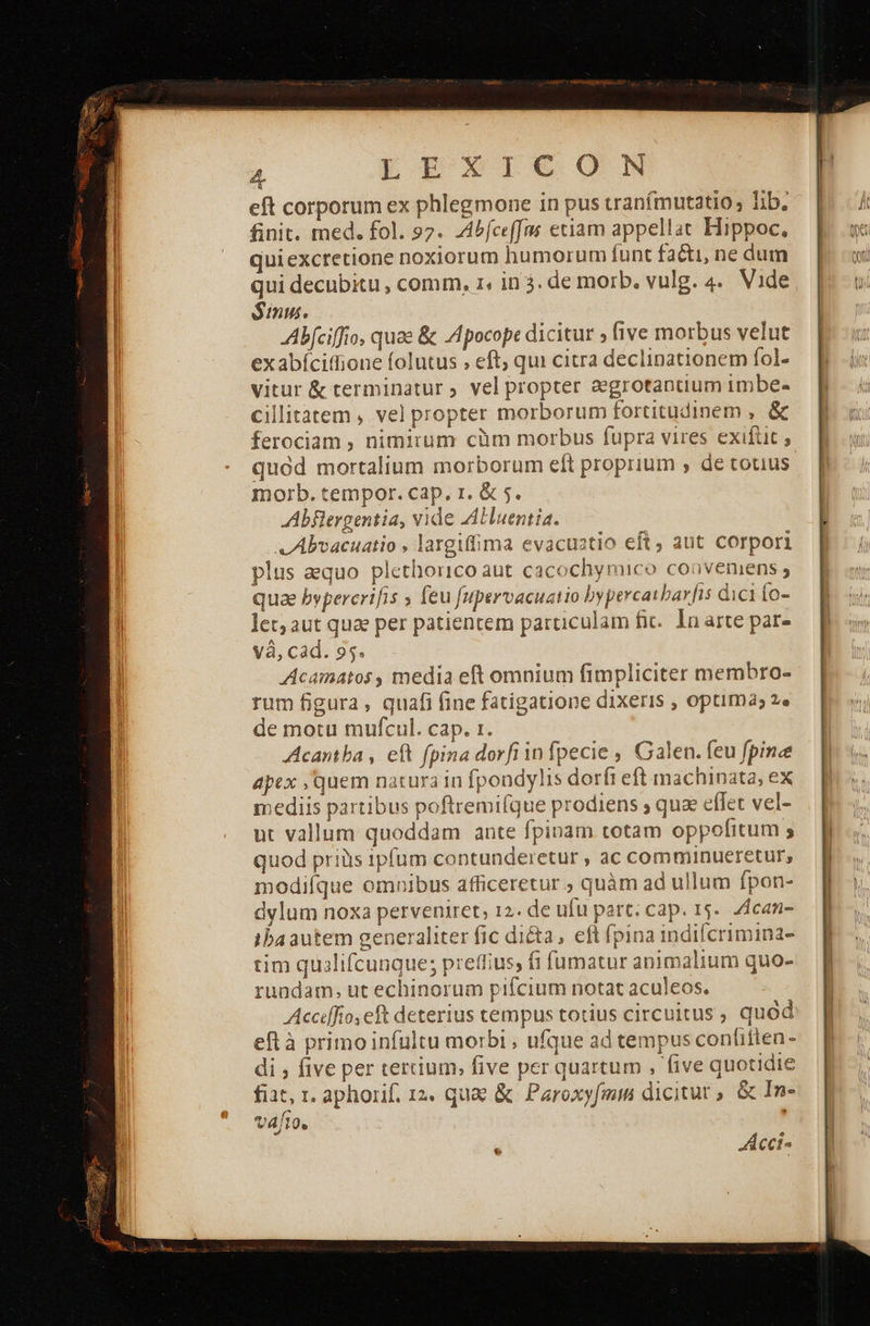 eft corporum ex phlegmone in pus vranímutatio, lib. finit. med. fol. 97. Abfceffus etiam appellat Hippoc, quiexcretione noxiorum humorum funt facti, ne dum qui decubitu , comm, 1, in 3. de morb. vulg. 4. Vide Sumus. Abfciffio, quae &amp; «4βοεορε dicitur » five morbus velut exabíciffione folutus » eft, qui citra declinationem fol- vitur &amp; terminatur ; vel propter aegrotantium imbe- cillitatem , vel propter morborum fortitudinem , ὃς ferociam , nimirum cüm morbus fupra vires exifüt ; quod mortalium morborum eft proprium , de totus morb. tempor. cap. r. &amp; 5. Abflergentia, vide Aluentia. v Abvacuatio , largiffima evacuatio eft, aut corpori plus aequo plethorico aut cacochymico coovemens ; qua bypercrifis » feu fupervacuatio bypercatbarfis dici {ο- let; aut quae per patientem particulam Πε. In arte par- và, cad. 95. Acamatos, media eft omnium fimpliciter membro- rum figura, quafi fine fatigatione dixeris , optima; 29 de motu mufcul. cap. 1. Acantba , eft fpina dorfiinfpecie , Galen. feu fpina apex , quem natura in fpondylis dorfi eft machinata, ex mediis partibus poftremifque prodiens ; qua effet vel- ut vallum quoddam ante fpinam totam oppofitum ; quod priis 1ipfum contunderetur , ac comminueretur, modifque omnibus afficeretur ; quàm ad ullum fpon- dylum noxa perveniret, 12. de ufu part; cap. 15. 4can- ibaautem generaliter fic di&amp;a, eft fpina indifcrimina- tim quilifcunque; preffius, fi fumatur animalium quo- rundam, ut echinorum pifcium notat aculeos. Accdfio, eft deterius tempus totius circuitus , quod eft à primoinfultu morbi , ufque ad tempus conlitten - di , five per tertium; five per quartum , five quotidie fiat, τ, aphorif. 12. quae &amp; Paroxyfmm dicitur, ὃς In- vafto. ; ως 