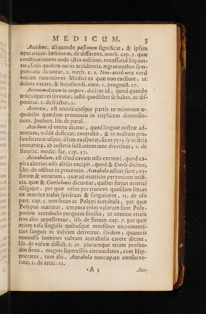 ο MEDICUM. ς Accidens, aliquando paffionem fignificat, &amp; ipfam contticucionem unde actio nafcitur, neceffirio fequun- tu1; anis quidem nobis accidentia, zegrotantibus (ym- promata dicuntur, r, meth. c. 9, Non-accidentia veró vocant recentiores Mediciea qua nonexiftunt, ut dolore vacare, &amp; hujufmodi, com. 1. prognotft. 27. AÁccommodatum in corpore , dicitur id , quod quando 3; 173 unicuique rei fervatur, jufté quodlibet fe habet, ac dif- ponitur. z. defra&amp;ur. 2. | ccretio, eft uniufcujufque partis terminorum a- quabilis quaedam promotio in triplicem dimenfio- em. Joubert. lib. de paral. Acerbum id omne dicitur , quod linguae noftrae ad- motum, valdé deficcat, contrahit, &amp; in multam pro- funditatem ufque, illam exafperat, ficut pyra fyiveftria immaturg, ab aufteris folá intentione diverfum » 1. de fimplic. medic. fac. cap. 37. Acttabulum, efl illud cavum offis extremi , quod ca- ita alterius offis altiüs excipit , quod &amp; Cotyle dicitur, libr. de offibus in procemio. Zcetabula adhuc funt , va- forum &amp; venarum , qua ad matrices perveniunt orifi- cia, quae &amp; Cotyledones dicuntur , quibus feetus matrici alligatur, perqua velut per truncos quofdam foerus ex matrice trahit (piricum. &amp; fanguinem , 15. de ufa part. cap. 5. nonfecusac Polypiacetabula, per quae Polypus nutritur, corpora enim vaforam funt Poly- porum acetabulis perquam fimilia, ut nomine etiam non alio appellentur, lib. de Semin. cap. 7. per quae etiam vafa fingulis quibufque menfibus excrementi- tius fanguis in vulvam derivatur, ibidem ; quamvis nonnulli homines vulvam acetabulis carere dicant , lib. de vulvae diffe&amp;. c. ιο. plerumque etiam profun« dos (inus , magnis füperciliis circumdatos , tum Hip- pocrates , cum alii, Acetabula nuncupare confueve- Tunt, 1, de artic. 2.1. ο 3 «ἄθέ- e                               