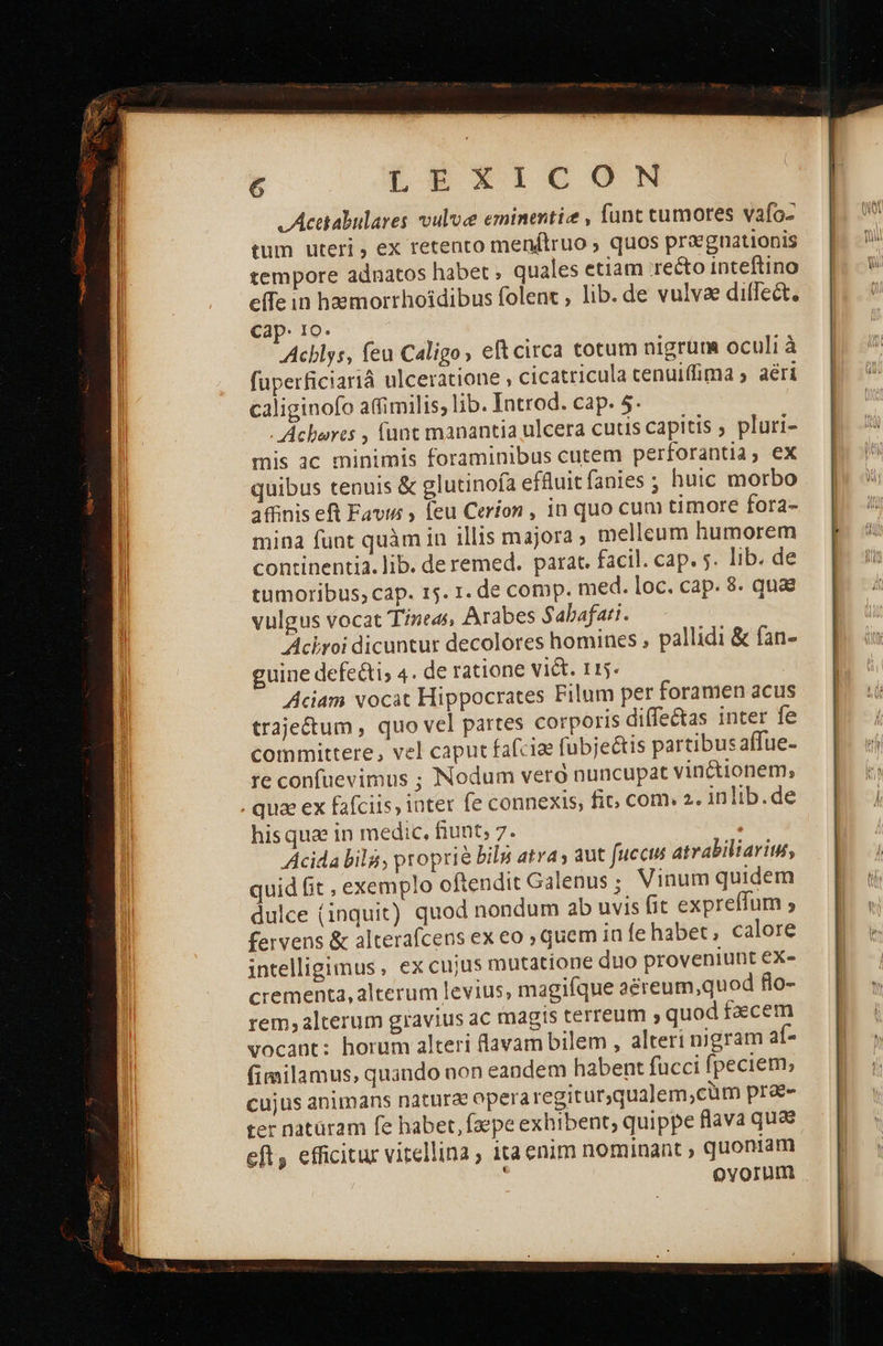 LEXiIUGN v Acetabulares vulvce eminentiz , funt cumores vafo- tum uteri , ex retento menftruo ; quos priegnationis tempore adnatos habet , quales etiam recto inteftino effe in haemorrhoidibus folent , lib. de vulvae diffect. Cap. 10. Acblys, feu Caligo, eftcirca totum nigrum oculi à fuperficiariá ulceratione , cicatricula cenuiffima 5 aéri caliginofo affimilis; lib. Introd. cap. 5. - Acbarts , (unt manantia ulcera cuus capitis ; pluri- mis 3c minimis foraminibus cutem perforantia, ex quibus tenuis &amp; glutinoía effluit fanies ; huic morbo 3ffinis eR Favis feu Cerion , in quo cum timore fora- mina funt quàm in illis majora melleum humorem continentia. lib. de remed. parat. facil. cap. 5. lib. de tumoribus; cap. 15. 1. de comp. med. loc. cap. 8. quae vulgus vocat Tíneas, Arabes Sabafati. Achroi dicuntur decolores homines , pallidi &amp; fan- guine defecti; 4. de ratione vict. 115- Aciam vocàt Hippocrates Filum per foramen acus traje&amp;um , quo vel partes corporis diffe&amp;as inter fe committere, vel caput fafcia fubjeétis partibusaffue- re confuevimus ; Nodum veró nuncupat vin&amp;ionem, . quae ex fafciis, inter fe connexis, fit; com. 2. inlib.de Acida bil, proprie δή atra; aut fuccis atrabiliariut, quid fit , exemplo oftendit Galenus; Vinum quidem dulce (inquit) quod nondum ab uvis fit expreffum » fervens &amp; alterafcens ex eo ; quem in fe habet , calore intelligimus , ex cujus mutatione duo proveniunt ΕΧ- crementa, alterum levius, magifque aéreum,quod flo- rem, alterum gravius ac magis terreum 2 quod facem vocant: horum alteri lavam bilem , alteri nigram af- fimilamus, quando non eandem habent fucci fpeciem; cujus animans natura operaregiturqualem,cüm pr&amp;- ter natüram fe habet, faepe exhibent; quippe flava quae eft, efficitur vitellina , ita enim nominant ; quoniam ovorum 