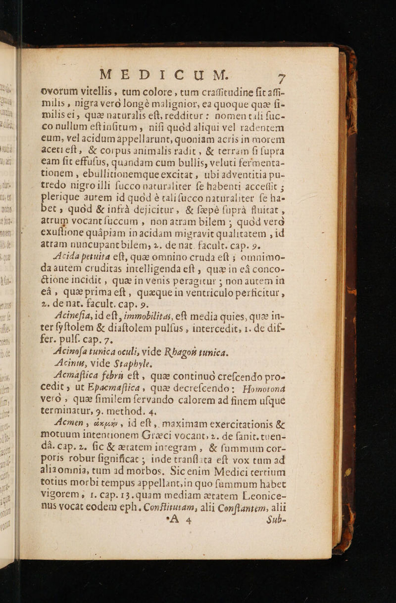  MEDICUM. - ovorum vitellis, cum colore , tum crafficudine fic affi- milis , nigra vero longé malignior, ea quoque quae fi- milisei, qua naturalis eft, redditur : nomen tili fuc- co nullum eftin(itum , nifi quod aliqui vel radentem eum, vel acidumappellarunt, quoniam acris in morem aceteft, &amp; corpus animalis radit , ὃς terram fi [upra eam fit effüfus, quandam cum bullis, veluti fermenta- tionem , ebullitonemqueexcitat, ubiadventitia pu- tredo nigroilli fucco naturaliter fe habenti accellit ; plerique autem id quod é cali fucco naturaliter fe ha- ZI bet, quad &amp; infrà dejicitur, &amp; fsepé (uprà fluitat , atrum vocant fuccum , non atram bilem ; quod verd exuftione quápiam in acidam migravit qualitatem , id atram nuücupantbilem; 2. de nat. facult. cap. 9. Acida petuira eft, quae omnino cruda eft ; omnimo- da autem cruditas intelligenda eft ; qua in eá conco- &amp;ione incidit , qua in venis peragitur ; non autem in eáà, quaprimaeft, quzque in ventriculo perficitur , 2, de nat. facult. cap. ο. Acinefia, id eft , immobilitai, eft media quies, quae in- ter fyftolem &amp; diaftolem pulfus , intercedit, 1. de dif- fer. pulf. cap. 7. Acinofa tunica oculi, vide Rbagon tunica. cimus, vide $tapbyle. Aemafiica febra eft, quae continuó crefcendo pro- cedit . ut Epacmafiica » qua decrefcendo: Homotona vero qua fimilem fervando calorem ad finem ufque terminatur, 9. method. 4. Acmen , ὠκμιήνν id eft, maximam exercitationis &amp; motuum intentionem Graci vocanc 2. de fanit. cuen- dà. cap. 2. (ic &amp; aecatem incegram ,. &amp; fummum cor- poris robur fignificat ; inde tranflita eft vox tam ad ali30mnia, tum ad morbos, Sicenim Medici tertium totius morbi cempus appellant,in quo fümmum habet vigorem, r. cap. 13.quam mediam atatem Leonice- nus vocat eodein eph. Conflitutam, alii Conflantem, alii A 4 $ub-                                        