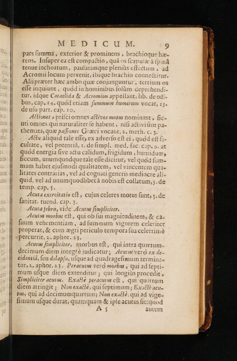   MEDICUM. 9 pars fumma , exterior &amp; prominens , brachioque ha- rens, Ps Dog R i compa&amp;io , quà S ο 5 tenue inchoatum , paulatimqne pleniüs εί Acromii locum pervenit, i bique brachio coane&amp;i Alüprater haec ambo qua conjunguntur , tertium os elfe inquiunt , quod In hominibus folàm deprehendi- tur, idque Caraclida &amp; Acromion appellant, lib. de otti- bus,« Cap. 14, quod etiam fummum bumerum γοσδ 1 de ufu part. cap. to. Aiones » priíciomnes a&amp;fivos motis n« uti omnes qui naturaliter fe habent , nifi ac themata, qu jae pa[fiones { Graeci vocant, 2. meth.  3. Anu aliquid tale effe; ex adverfo eft e quod eft cultate, vel p pote kai fin med fo^ rc  CR οτς [:c- e tiVilint pa- LI η] 23 όν μον niJ έ mpl. med. eh uten 9. at quod energia five (ins calidum, frigidum ; humidum; ficcum, unumquodque tale ο An he din fum- lec mam ha ibet ejufmodi αι ualitatem, litates contrarias , vel ad cognatig e al quid, vel ad unumquodlibetà nobi seft Pane dct temp. cap. 5. DARE xercitatio eft , cujus celeres motus funt; ς. de fanitat. tuend. cap. 3. cuta febru, vide Acutus fimpliciter. Acuiin vaorbus eit , qui ob fui magnitudinem, &amp; ca- fuum ών μώ» adfummum vigorem celeriter properar, ὃς cum agri periculo tempora fua celerrime percurrit, 2. aphor. 23. Acutu fi bnpl iciter, mor rbus m qui intra FUA ον decimum diem integfé judic itur; ΑΗ I vero ex de cidenii, fe tu delapfu, ufque ad quadragefimum termina tur,2.aphor.23. Peracuiw vero mórbil E qui ad fepti- mum ufque diem extenditur ; qui longiüs p rocedit , Simpliciter acutis. Exa&amp;le. peracuiu et , qui quirtum diem attingit; Non exale; qui (eptimum; bi E 4ζη- t; qui ad decimumquartum; Non exaclé, qui ad vige- fimum ul fque durat; quamquam &amp; ipfe acutus fit:quod Á 5 autem                                      