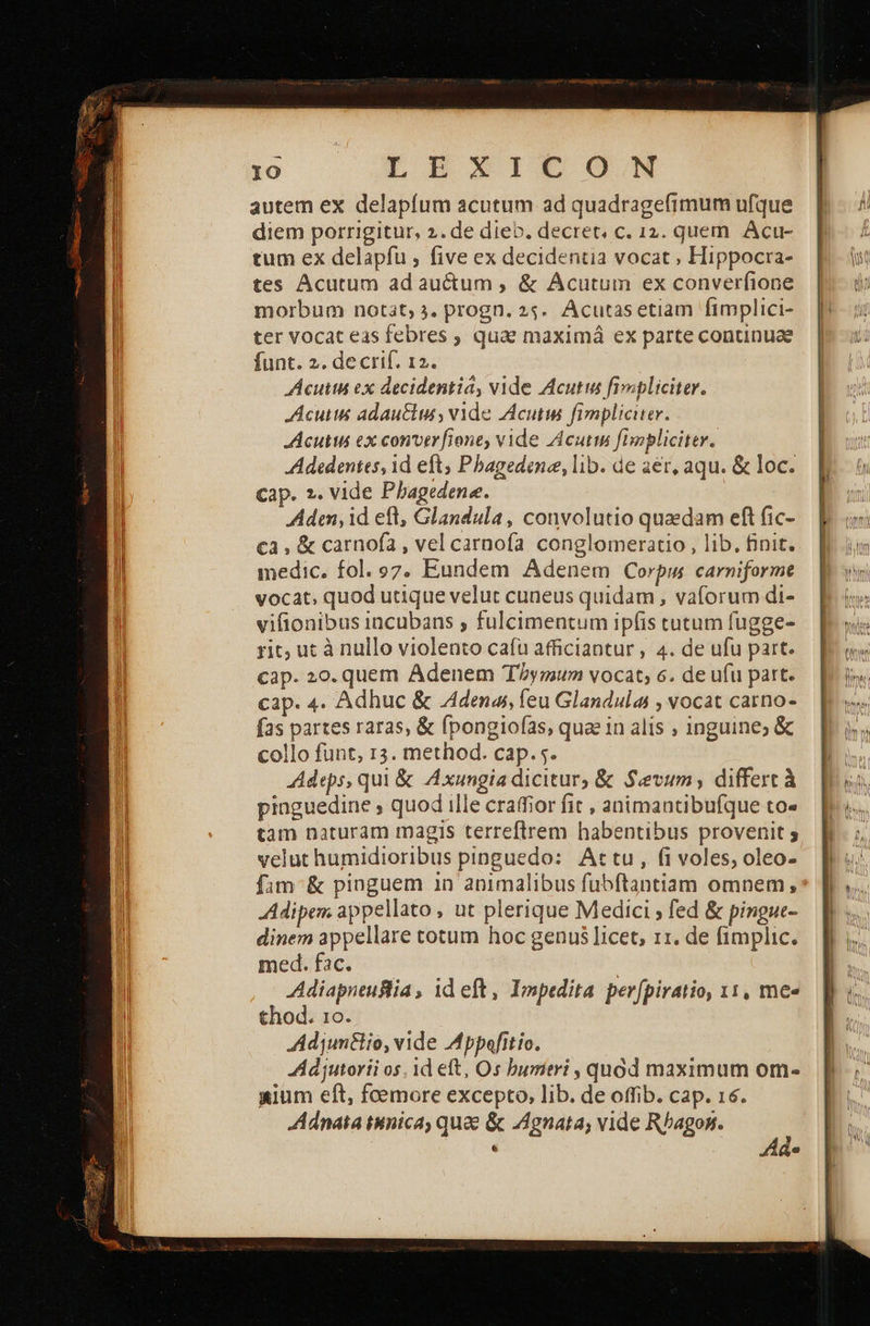 ο dEBD»IEGOGN autem ex delapfum acutum ad quadragefimum ufque diem porrigitur, 2. de dieb. decret, c. 12. quem. Acu- tum ex delapfu , five ex decidentia vocat , Hippocra- tes Acutum ad auctum , &amp; Acutum ex converfione morbum notit; 3. progn. 25. Acutasetiam fimplici- ter vocat eas febres ; quae maximá ex parte continuae funt. 2. decrif. 12. Acutihi ex decidentia, vide Acutus fimpliciter. Acus adautiu, vide Acutw fimpliciter. Acutus ex conver [ione vide Acutim [onpliciter. Adedenies, id eft, Pbagedene, lab. de 2er, aqu. &amp; loc. cap. 2. vide Pbagedene. Adan, id eft, Glandula, convolutio quaedam eft fic- €3, &amp; carnofa , vel carnofa conglomeratio , lib, finit. medic. fol. 97. Eundem Adenem Corpm carniforme vocat, quod utique velut cuneus quidam , vaforum di- vifionibus incubans , fulcimentum ipfis tutum fugge- ric; ut à nullo violento cafu afficiantur , 4. de ufu part. cap. 20. quem Adenem Tymum vocat; 6. de ufu part. cap. 4. Adhuc &amp; denas, feu Glandulas , vocat carno- fas partes raras, &amp; fpongiofas, quae in alis ; inguine; ὃς collo funt, 13. method. cap. 5. Adeps, qui &amp; Axungiadicitur, &amp; Sevum, differt à pinguedine ; quod ille craffior fit , animantibufque to« velut humidioribus pinguedo: Attu, (i voles, oleo- fam &amp; pinguem 1n animalibus fubftantiam omnem; Adipem appellato , ut plerique Medici ; fed &amp; pingue- dinem appellare totum hoc genus licet, 11. de fimplic. med. fac. | Adiapneuslia, id eft, Impedita perfpiratio, 11, mee thod. το. Adjunflio, vide Mppafitio. Adjutorii os, 1d eft, Os bumitri , quod maximum om- «ium eft, femore excepto, lib. de offib. cap. 16. Adnata iinica, quae &amp; gnata; vide Rhagon. ' e ά e 