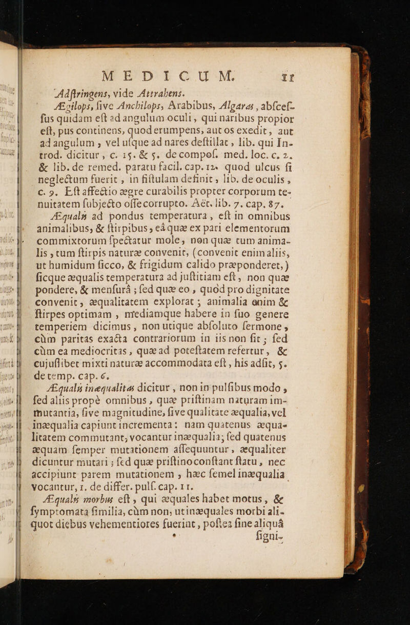— M! Adflringens, vide Attrabens. Z£ oilops, five Anchilops, Arabibus, Algaras , abícef- fus quidam eft sed angulum oculi, qui naribus propior eft, pus continens, quod erumpens, aut os exedit, aut ad angulum , vel ufque ad nares defiillac , lib. qui In- trod. dicitur , c. 15. &amp; 5. decompof. med. loc. c. 2. &amp; lib. de remed. paratu facil. cap. 12. quod ulcus fi neglectum fuerit , in fiftulam definit ; 0. de oculis, C. 9. Lítaffe&amp;io egre curabilis propter corporum te- nuitatem fübjeéto offe corrupto. Aet. lib. 7. cap. 87. /Equalm ad pondus temperatura , eft in omnibus animalibus; &amp; ftirpibus, eà quae ex pari elementorum commixtorum fpectatur mole, nen qua tum anima- lis ; cum flirpis naturae convenit, (convenit enim aliis, ut humidum ficco, &amp; frigidum calido praeponderet, ficque aequalis temperatura ad juftitiam eft, noa quae pondere, &amp; menfurá ; fed quae eo , quod pro dignitate convenit ; aequalitatem explorat ; animalia enim ὃς flirpes optimam , nrediamque habere in fuo genere temperiem dicimus , non utique abíoluto fermone ; cüm paritas exacta contrariorum iu iis non fit; fed cüm ea mediocritas , quae ad poteftatem refertur, ὃς cujuflibet mixti naturae accommodata eft , his adíit, 5. de cemp. cap. 6. ZEquals inequalitas dicitur , non in pulfibus modo » fed aliis propé omnibus , qua priftinàm naturam im- thutantia, five magnitudine, five qualitáte aequalia, vel inaqualiacapiuntincrementa: nam quatenus aequi litatem commutant, vocantur 1n2equali2; fed quatenus aquam femper mutationem affequuntur, aequaliter dicuntur mutari ; fed quae priftinoconftant flatu, nec accipiunt parem mutationem , hzc femel inzequalia vocantur, z, de differ. pulf. cap. 1 t. JEqualsi morbus eft , qui equales habet motus, &amp; Íymp:omata fimilia, càm non; utinaequales morbi ali- quot diebus vehementiores fuerint , poftez fine aliquá , figni-                                             