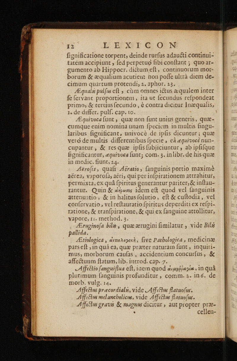LIE Ire ON fignificatione torpent; deinde rurfus adau&amp;ti continui- tatem accipiunt ; fed perpetuo fibiconftant ; quo ar- gumento ab Hippocr. dictumeft, continuorum mor- borum &amp; a&amp;qualium acutieu: non poffe ulurà diem de- cimum quartum protendi, 2. aphor. 23. AEquals pulfm eft; cüm omnes i&amp;us aequalem inter fe lervant proportionem , ita ut fecundus refpondeat primo; &amp; tertius (ecundo , ὁ contra dicitur Inaequalis, 1. de differ. pulf. cap. 1o. | /E£quivocafünt, quae non funt unius generis, qua- udi: enim nomina unam fpeciem i in multis Πησι- laribus figaificant, univocé de ipfis dicuntur; quae vera de multis differentibus fpecie , eà equivocé nun- cupantur, ὃς resquae ip(is fübjiciuntur , ab ipfifque fignificantur, eguivoea in com. 3. inlibr. de his quae in medic. fiunt, 24. Aéro[is, quafr Acratio, fanguinis portio maxime aérea, vaporofa, ε aéri; qui per infpirationem attrahitur, permixta, ex quá fpiritus generantur pariter, &amp; inftau- rantur. Quin &amp; ὄήρωσις idem e(t quod vel fanguinis attenuatio, &amp; in halitusfolutio, eft &amp; cuftodia, vel confervatio , vel reftauratio fpiritus deperditi ex refpi- ratione; &amp; tranfpiratione, &amp; qui ex fanguine attollitur, vapore, ri. method. 3 JEr enia bila-, quaecerugini fimilatur ; vide Bil pallida. /Etiologica , αμτιολογεκὴν five Patbologica , medicinae pars eft ,in quá ea, quae praeter nacuram funt , inquiri- mus, morborum caufas , accidentium concurfus, &amp; JAffttlio fanguiflua eft, Yaem quod ἀιμοῤῥηγίά, in quà plurimum fanguinis profunditur , comm. 2. in6. de morb. vulg. 14. AffcBehus. precordialu, vide LAffeftus flatuofwur. AffeGhus melancboliciu, vide Áff eus flatuofus. ΑΠ. gravis, &amp; magnu dicitur aut propter prae- . cellen- 