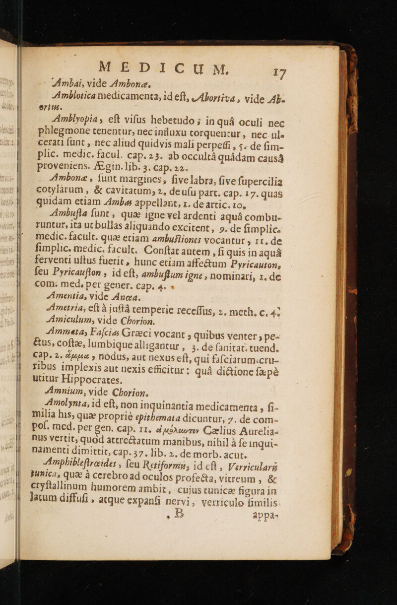 -ι--------ᾱ--ιι MEDICUM. 17 ZAmbai, vide Ambone., Amblotica medicamenta, id efl, JAboriiva , vide Ab. era. phlegmone tenentur, nec influxu corquentur , nec. ule cerati funt , nec aliud quidvis mali perpeffi , s. de fim- plic. medic. facul. cap. 23. ab occultá quádam causá proveniens. A&amp;:gin.lib. 3. cap. 2. i AAmbone , funt margines , five labra, (ive fupercilia cotylárum , ὃς cavitatum; 2, deufu part. cap. 17. quas quidam etiam Z4ibas appellant, x. de artic. το, - 4mbufla funt , quae igne vel ardenti aquá combu- runtur, ta ut bullas aliquando excitent, ο. de fimplic. medic. facult. quae etiam ambufliones vocantur , 1t. de fimplic. medic. facult.. Conftat autem , fi quis in aquá ferventi uítus fuerit, hunc etiam affectum Pyricauton; feu Pyricauflon , id eft, ambuftum igne , nominati, z. de com. med, per gener. cap. 4. Amentia, vide noa. Ametria, eft ἃ juflá temperie receffus, 2. meth. c. 4e JAmiculum, vide Cborion, Ammeta, Facias Graeci vocant ; quibus venter ; pe- &amp;us, coftae, lumbique alligantur ,. 2. de fanitat; tuend. Cap. 2. 4p » nodus, aut nexus eft, qui fafciarum:cru- ribus implexis aut nexis efficitur : quá dicione fxpé utitur Hippocrates. Amnium, vide Cborion. ZAmolynta, id eft, non inquinantia medicamenta , fi- mulia his; quae proprie epitbernata dicuntur, 7. de com- pol. med. per gen. cap. 11. ἀμόλιωτον Coelius Aurclia- nus vertit, quod attre&amp;atum manibus, nihil à fe inqui- namenti dimittit, cap. 57, lib. 2. de morb. acut. Amphibleftrorides , feu Retiformn, id cf , Verricularg Iinica, qua à cerebroad oculos profecta, vitreum , &amp; cryftallinum humorem ambi , cujus tunicae figura in lacum diffufi , atque expanfi nervi, verriculo fimilis B appa-                                          