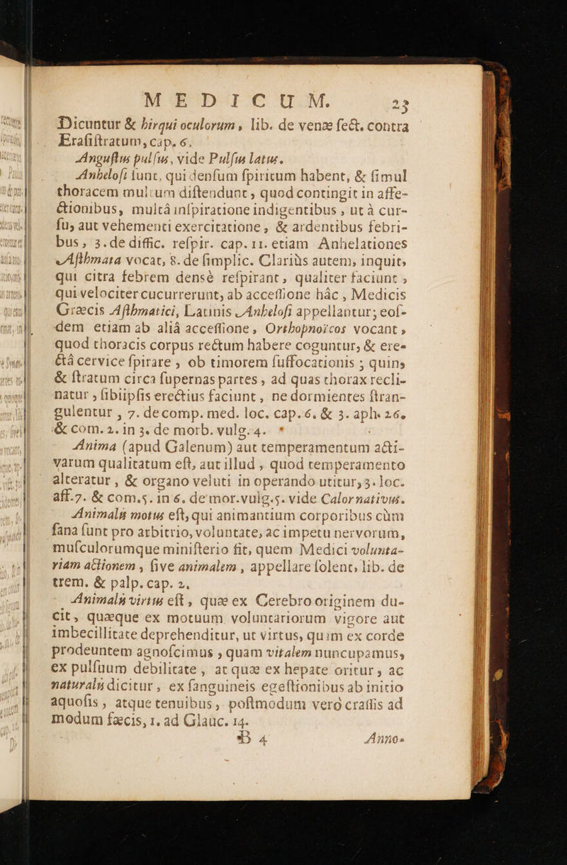  Dicuntur &amp; birqui oculorum , lib. de venze fe&amp;. contra Erafiíti ratum, Cap, 6. Anguflus pulfus, vide Pulfm latu. ZAnbeo[i iunc, qui denfum fpiritum habent, ὃς fimul thoracem mul:un 1 diftendunt ; quod contingit in affe- &amp;ionibus, multá inípit οκ “ΠΤΙ bus , utà cur- {η aut vehementi exercitatione , &amp; ardentibus febri- bus, 3.de diffic. refpir. cap. 11. etiam. Anhelationes vÁAflbmata vocat, 8 . de fimpli c. Clariüs iem 1, inquit; qui citra febrem densé refpirant, qualiter faciunt » qui velociter cucuri rerunt, ab acceffione hác , Medicis Graecis SEA ο Latunis LAnbelofi appellantur; eof- dem etiam ab aliá acceffione , Oribopnoicos vocant » quod thoracis corpus rectum habere coguntur; &amp; ere» &amp;á cer rvice fpirare οὗ timorem ο. lis 5 quins &amp; ftratum circa uper partes , ad quas thorax recli- natur » iblipfis erectius faciunt, ne dius entes ftran- gulentur , 7. decomp. med. loc. cap. 6. &amp; s. abhe 26ο &amp; com. 2. in 3. de mor ilic 4. Anima (apux d Galenum) aut temperamentum ex varum qual itatum eft, aut illud ; quod temperamento alteratur , &amp; organo veluti in operando Utitür3. ies aff.7. δε com.5. 1n &amp;. de mor.vulg.s. vide Calornativus. Animali motis eft, qui animantium corporibus cüm fana funt pro arbitrio, voluntate, ac impetu nervorum, mufculorut mque minifterio fit, quem Medic μη riam aclionem , five animalem , appellare folent, lib. de trem. &amp; palp. cap. 2. ; f i ZAnimaln virits eft, quae ex Cerebro originem du- Cit, quaque ex motuum voluntariorum vigore aut imbecillitate deprehenditur, ut virtus, quim ex corde prodeuntem agnofcimus ; quam v italem nunc upamtuss ex pulfuum debilitate , at qua ex Vssph Oritur , ac naturalu dicitur , ex da neis ege(tionibus ab initio aquofis , atque tenuibus ; 1. ψ   Y xax E ατα ux eive orte Yos poftmodum vero craílis ac modum faecis ) 1 ἃ 46 i GL AUC e ας ^ ΄                                     
