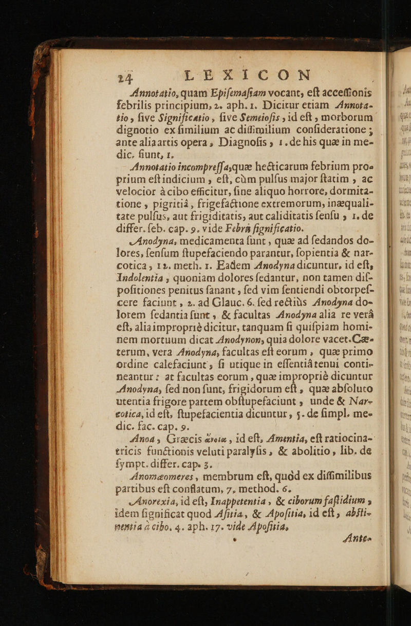      24. LENXI1cocON . dnnotaiio, quam Epifemaftam vocant; eft acceffionis febrilis principium, 2. aph. 1. Dicitur etiam. Zfznota- ἐἱο» {ινε Significatio , five Semeiofis » id eft » morborum dignotio ex fimilium ac didimilium confideratione ; ante aliaartis opera, Diagnofis ; 1. de his quae in me- dic. fiunt, 1, Annotatio incompreffasquae he&amp;icarum febrium proe prium eft indicium , eft, càüm pulfus major ftatim , ac velocior àcibo efficitur, fine aliquo horrore, dormita- tione , pigritiá, frigefactione extremorum, inaequali- tate pulfus, aut frigiditatis; aut caliditatis fenfu 5 1, de differ. feb. cap. ο. vide Febra fignificatio. — vAnodyna, medicamenta funt , qua ad fedandos do- lores, fenfum ftupefaciendo parantur, fopientia &amp; nat- COtic2 , 12. meth. r. Eadem 4nodyna dicuntur, id eft, Indolentia » quoniam dolores fedantur, non tamen dif- pofitiones penitus fanant ; fed vim fentiendi obtorpef- cere faciunt , ». ad Glauc. 6. fed rectiüs Znodyna do- lorem fedantia funt ν &amp; facultas 44nodyna alia re verá eft, aliaimproprié dicitur, tanquam ft quifpiam homi- nem mortuum dicat 44nodynon; quia dolore vacet.Cie- terum, vera Znodyna, facultas eft eorum , qua primo ordine calefaciunt; fi utique in effentiátenui conti- neantur: at facultas eorum , quae improprié dicuntur Anodyna; fed non funt, frigidorum eft , qua abíoluto utentia frigore partem obftupefaciunt ; unde &amp; Nar- . €otica, id eft, ftupefacientia dicuntur , 5. de fimpl. me- dic. fac. cap. 9. noa , Graecis exeia , 1d eft, Amintia, eft ratiocina- tricis functionis veluti paralyfis , ὃς abolitio, lib. de Íympt. differ. cap. 2. Anomeomeres , membrum eft, quod ex diffimilibus partibus eft conflatum, 7, method. 6. v Anorexia, id eft, Inappetentia , &amp; ciborum faflidium ; idem fignificat quod «μία, &amp; Apofttia, 1d eft, abfti- Ὁ 4πίέ. 