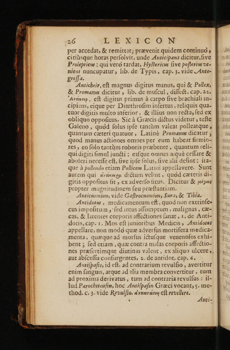        L EONICO N per accedat, &amp; remittat; praevenit quidem continuó ; citiüsque horas perfolvit; unde Anticipans dicitur,five Proleptieis ; qui vero tardat, Hyflericus ive poflerim ve- niens nuncupatur ; lib. de Typis, cap. 5. vide ZAnte- greffa. Anticbeir, eft magnus digitus manus; qui &amp; Pollex, &amp; Promanus dicitur , lib. de mufcul , diffe&amp;. cap. 22. Avnxep, eft digitus primus à carpo five brachiali in- €ipiens, eique per Diarthrofim infertus , reliquis qua- tuor digicis multo inferior, &amp; illius non recta; fed ex obliquo oppofitus. Sic à Graecis di&amp;us videtur ; tefte Galeno , quod folus ipfe tancüm valeat polleatque , quantum caeteri quatuor, Latiné Promanm dicatur ; quod manus actiones omnes per eum habeat firmio- res , eofolo tantüm roboris praebente , quantum reli- qui digiti fimul jun&amp;i : eafque omnes «qué ceffare ὃς aboleri neceffe eft, (ive ipfe folus, five alii defint: ita- que à pollendo etiam Pollicem αι! appellavere. Sunt autem qui z»zxegs dictum velint, quod caeteris di- gitis oppofitus Πε, ex adverfo titus. Dicitur &amp; μέρας propter magnitudinem feu praeftantiam. Anticnemion, vide Gaflrocnemions Sura, &amp; Tibia. Aniidotus , medicamentum eft , quod non extrinfe- cus 1mpofitum ;:fed intus a(fumptum ; malignas , cae- cas, &amp; latentes corporis affectiones fanat , 1. de Anti- dotis, cap. r. Mos eft junioribus Medicis , Z4niidotes appellare, non πιο quz adverfus mortifera medica- menta, quaque ad morfus i&amp;ufque venenofos exhi- bent ; fed etiam , que contra malas corporis affectio- nes praefertimque diutinas valent , ex aliquo ulcere ;. Antifpafis, id eft, ad contrarium revulfio , avertitur enim fanguis, atque ad alia membra converticur , cum ad proxima derivatus , tum ad contraria revulfus.: il- lud Parocbeteufin, hoc Antifpafin Graeci vocant; 5. me- thod. c. 3. vide Revalfio. x ynezacou elt revellere.—— | : Ánii- 