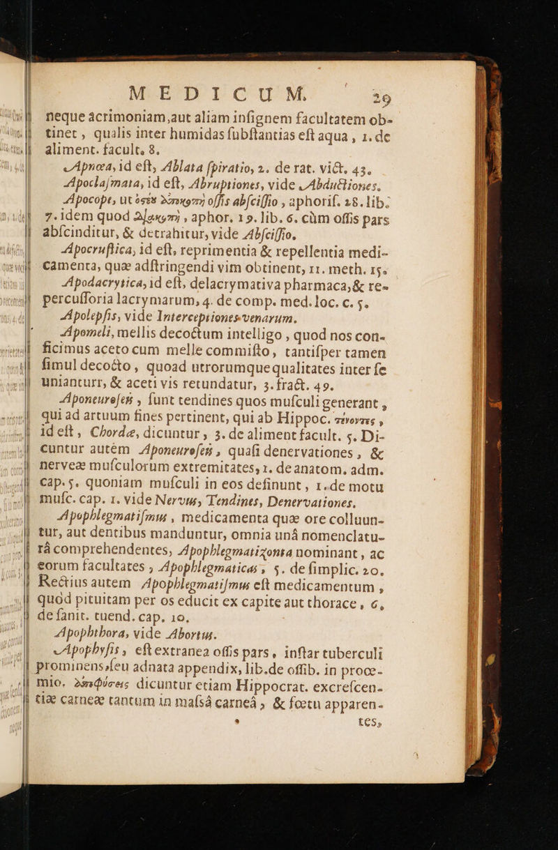  PN Να Ευ I CUM 29 neque acrimoniam aut aliam infignem facultatem ob- tinet , qualis inter humidas fuübftantias eft aqua , 1. de aliment. facult, 8. v Apnea, id eft, Ablata [piratio, 2. de rat. vict. 45. Apoclajmata, id eft, Abrupiiones, vide LAbdu&amp;iones. A pocopt, üt ésss Ἀποκοπή o[fis abfci[fio , aphorif. 18. lib; 7.idem quod Ἀ]ακοτρὴ , aphor. 15. lib. 6. cüm offis pars abícinditur, &amp; detrahitur, vide Zbfciffío. Apocruftica; id eft, reprimentia ὃς repellentia medi- Apodacrytica; id eft, delacrymativa pharmaca; &amp; re- percu(foria lacrymarum, 4. de comp. med.loc. c. . A polepfis, vide Intercepiiones venarum. -Αροππείέ, mellis decoctum intelligo , quod nos con- ficimus aceto cum melle commifto, tantifper tamen fimul deco&amp;o , quoad utrorumquequalitates inter fe unianturr, &amp; aceti vis retundatur, 3.fra&amp;t. 49. Aponeurejesi , funt tendines quos mufculi generant , qui ad artuum fines pertinent, qui ab Hippoc. τένοντες , ideft, Chorde, dicuntur , 3. de aliment facult. $. Di- cuntur autem fponeurefes , quafi denervationes , &amp; nervea mufculorum extremitates, 1. de anatom. adm. Cap. 5. quoniam mufculi in eos definunt , 1.de motu muíc. cap. 1. vide Nervi, Tendines, Denervationes. Apephlegmati[mm , medicamenta qua ore colluun- tur, aut dentibus manduntur, omnia uná nomenclatu- rà comprehendentes, Zpophlegmatizonta nominant , ac eorum facultates , Apopblegmatices , 5. de (implic. 20. Re&amp;ius autem Apophblegmati[mu eft medicamentum , quod pituitam per os educit ex capite aut thorace , 6 de fanit. cuend. cap. ιο. Apopbtbora, vide Abortiu. vApopbyfis , eftextranea offis pars, inflar tuberculi prominens»feu adnata appendix, lib.de offib. in proce- mlo. Ἀπεφύσει, dicuntur etiam Hippocrat. excrefcen- Φ 9 σου,                                                    