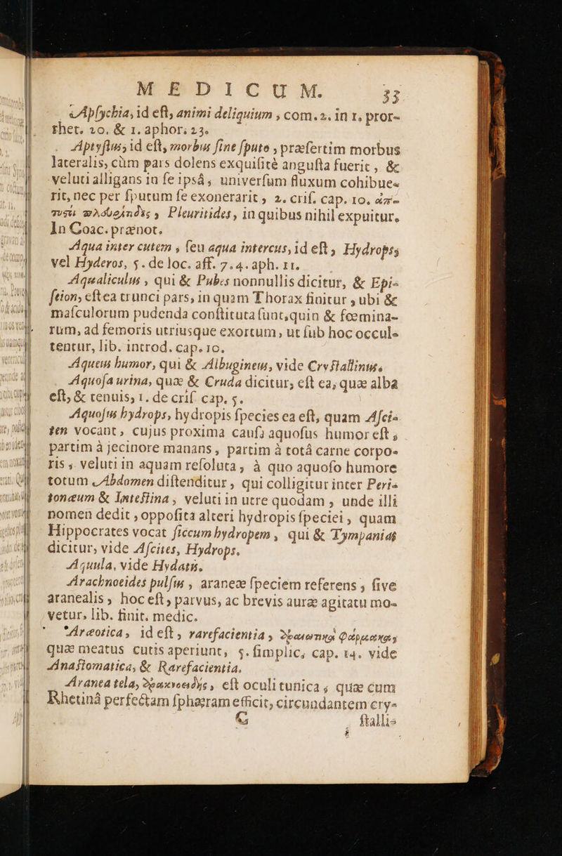 rhet, 20. &amp; 1. ΔΡΠΟΓ 23. Aptyflus; id eft, morbus fine fpute , praefertim morbus lateralis, cürn pars dolens exquifité angufta fuerit, &amp; velua alligans 1a fe ipsá; univerfum fluxum cohibue« rit, nec per fputum fe exonerarit 2. crif. cap. 10, ὧπ'- τυσει wAdueindss y. Pleuritides, in quibus nihil expuitur. ln Coac. pranot. “πα iter cutem , leu aqua intercus, 1d eft , Hydropss vel Hyderos, 5. de loc. aff. 7.4. aph. zr. Aqualiculus , qui &amp; Pubs nonnullis dicitur, &amp; Epi« ftion; cftea trunci pars, in quam Thorax finitur ; ubi &amp; maículorum pudenda conftituta fuat,quin &amp; fcemina- rum, ad femoris utriusque exortum, ut fub hoc occule tentur, Iib. introd. cap. 1c. Aquen bumor, qui &amp; Albugineu, vide Crvflallinus; Aquoja urina, quae &amp; Cruda dicitur; cft ca; qua alba eft; ὃς tenuis, 1. de crif. cap. 5. “ιοί bydrops, hy dropis fpecies ea eft, quam Afci« $t vocant, cujus proxima caufa aquofus humor eft ; partim à jecinore manans , partim à totá carne corpo- ris ,. veluti in aquam refoluta, à quo aquofo humore totum JZbdomen diftenditur , qui colligitur inter Peri« tonum ὃς latejlina , veluti in utre quodam , unde illi nomen dedit , oppofita alteri hydropis fpeciei, quam Hippocrates vocat ficum bydropem , qui &amp; Tympanidi dicitur, vide Zfcites, Hydrops, “μωμία, vide Hydatg, JÁrachnotidts pulfis , aranece fpeciem referens five aranealis , hoc eft parvus, ac brevis aure agitatu Πῃ]ο- vetur, lib. finit. medic. | Vireotica, id eft, rarefaciemia , δεω(ωτικοι Qoppcetxa s qua meatus cutis aperiunt, s.fimplic, cap. t4. vide Zinajiomatica, &amp; Rarefacientia, Arana tela, Ὀρωκνοειδής, eft oculitunica ; qua cum Ehetiná perfe&amp;am fphaeram efficit, circundantem ΕΙ Ψ” G . ftallis x                                               