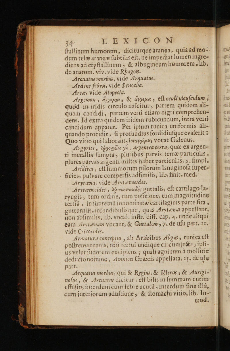    IC ON ftallinum humorem, diciturque aranea, quia ad mo- dum telae aranea fubti lliseft, ne impedia it lumen ingres diens ad cryftallinum , ὃς albugineum humorem , lib. deanatom. viv. vide Bbacoli JArcuaius morbis, vide ZArquatm. Ardens febrn, vide $ynocba. Aree, vide Alopecia. Argemon , ἄργεμο» &amp; apa y eft oculi uleufculum ; quód in iridis circulo nafcitur , partem quidem ali- quam candidi, partem vero etiam n nigri comprehens dens. Id extra quidem iridem rubicundum, intra verà candidum apparet. Per ipfum tunica uniformis ali- quando procidi ; fi profundius fordidiu! evaferit : Quo vitio quil aborant, ἑπαρέμ e; vocat Galenus. JArgyrite , 29yueAl ἐς γή , A4genicd prre qua ex argen- ti mecallis fumpta s. plu ibus parvis terrae particulis , plures parvas a: genti miftzs nab et particulas. 2. fimpl, i iditas , ο pilorum lanuginofa fuper- ficies, pulvere confperfis s adlimil lis, lib. finit. med. “Αγγλία πα, vide 7 {γιά e Arytenocides ; 22vsunce Toe auttalis, eft cartilago la- , tum ο ην . tum pofitione, tum magnitu udin tertiá , infüpremá;: atae cartilaginis parte iid gutturniis ;infundibulisque, quas Avytendi appellan fs non abfimilis, lib. vocal. pin diff. cap. 4. unde aliqui vide Cricocides. xdrietuxa conceptu » a b Arabibus Abgas ; tunica eft poftrema tenui εἰ fcerui undique circumje&amp;a , 1pfi- us setis t fudorem excipiens ; | quáfi ee mollitie dedii ssim ; sonno pee is appellata, 1. de ufu part. Arquatis morbus, q ui &amp; Regius, &amp; Itclerui ; ὃς urigi- nofi , &amp; Arcuatin di icitur , eft bilis in füummam cuum effüfio, interdum cum febre acutá , interdum fiae illà, cum iateriorum aduftione ,. &amp; ftomachi vitio, Iib. In-* tod. TvUnotis H De1sS Ld 