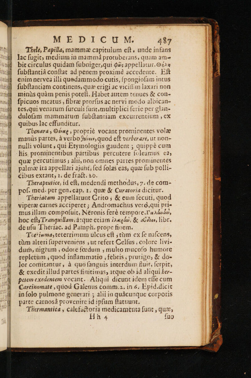                                     wu  MEDICUM 48 Trbele, Papilla, mamma capitulum eft, unde infans lac fugit; medium 1n mammá proruberans, quam ama bit circulus quidam fubnpiger,qui $2; appellatur. 9223 fubftantiá conftat ad penem proximé accedeare.. Eft enim nervea 1lli quedammodo cutis, fpongiofam intus fubftantiam continens, qua erigi ac vicium laxari non minüs quàm penis poteft. Habet autem tenues &amp; con- fpicuos meatus ; fibrae prorfus ac nervi modo albican- tes,qui veoarum furculi funt multiplici ferie per glan- dulofam mammatum fubftantiam excurrencium , ex quibus lac effunditur. Thenara ; Θέαρ, proprié vocant promicentes volae manüs partes, à verbo sie», quod eft verber ave, ut non- nulli volunt ; qui Etymologiis gaudent ; quippé cum qua percutimus ; alij, non omnes partes prominentes palma ica appellari ajunt, fed folas eas, qua fub polli- cibus extant; 1. de fra&amp;t. »o. Tberapeutice, id eft, medendi methodus, 7. de com- pof. med. per gen;cap. 1. qua &amp; Curatoria dicitur. Theriatam appellarunt Crito ὃς eum fecuti, quod vipera carnes acciperet ; Andromachus vero,qui pti« mus illam compofuit, Néronis feré tempore.'aAZzZo, hoc eft) Tranquillam; à:que etiam £A«eZo, &amp; σύ ολο, libr. de ufu Eheriac. ad Pamph. prope finem. Titiema,teterrimum ulcus eft jtiim ex fe nafcens, tim alteri fuperveniens ;ut refert Celfus , colore livi- dum, düigrum , odore foedum , multo mucofo humore repletüm ; quod inflammatio ; febris ; prurigo; &amp; do- lor comitantur, à quo fanguis interdum fluit, ferpit, &amp; exeditillud partes fiaitimas; atque ob 14 aliqui ber- petem exedenten vocant. Aliqui dicunt idem elle cum Carrinomate , quod Galenus comm.2. 1n 6, Epid.dicit in folo pulmone generari ; alii ia quácunque corporis parte carnosá provenire id ipfum ftatuunt. TIcrmantica , calefactoria medicamenta fuat , quz; Hh 4 fug 