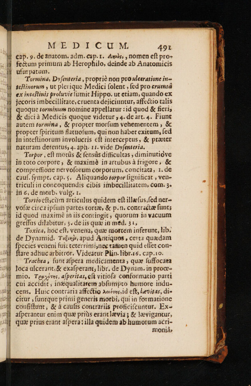  id κ n W  MEDICUM 491 tap. ο. deanatom. adm. cap. r. Ass, , nomen eft pro« fe&amp;um primuni ab Herophilo, deinde ab Anatomicis ufurpatum. Tormina, Dyfenteria , proprié non pro ulceratione in geflinorum , ut pleiique Medici folent » fed pro επι jecoris imbecillitate; cruenta dejiciuntur, affectio talis quoque torminunm nomine appellatur :id quod &amp; fieri; &amp; dicià Medicis quoque videtur ; 4. de art. 4. Fiunt autem tormina , ὃς propter mor(um vehementem , ὃς propter fpiritum flatuofum, qui non hábet exitum, fed in inteflinorum involucris eft interceptus, &amp; praeter naturam detentus; 4. aph. 11. vide Dyfenteria. | Torpor , eft motüs &amp; fensüs difficultas ; diminutiove intoto corpote, &amp; maximé inartubusà frigore, ὃς compreffione nervoforum corporum, concitata, 1. de cauf.fympt. cap. 5. Aliquando torpor (iguificat ; ven triculiin concoquendis cibis imbecillitatem, com. 29 Tortioefl)cüim articulus quidem eft illafus;fed ner- vofae circa ipfum partes tortae, &amp; p.n. contraétae funt; id quod maximé in iis contingit quorum 1a vacuum greffus dilabitur, 3. de iis quae iti med. 21, Toxica, hoc eft, venena, quae aiottem inferunt, lib. de Dyaamid. Τοξο, apud Antiquos , certa quxdam fpecies veneni fui: teterrimi,nee tatnen quid effet con- ftare adhucarbitrór. Videacur Plin. libr.16. cap.10. Tracbea , funt afpera medicámenta ; quae fuffocata loca ülcerant, &amp; exafperant; libr, de Dynam. in proce- mio. Tegxvme, afperitas, elk vitiofa conformatio parti cui accidit ; 1Óaéqualitátem abfuütmpto humore indu- cens, Huic contraria affectio Aee,id eft, Levitas, di« €icuür , funtque pfinii generis morbi, qui in formatione coufiftunt, δέ à caulis contrariis próficifcuntur. Ex- afperantur enim qua prius eraütlaevia δὲ la»vigantur, qua prius erant afpera: illa quidem ab humorum acri- moniá»                                   