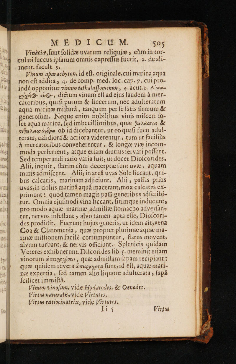    Vinàcie,funt folidae uvarum reliquie ; càm in tor- cnlari fuccus ipfarum omnis expreffus fuerit, 2. de ali- Vinum aparacbyton, id eft, originale,cui marina aqua indé opponitur vinum tetbalafJomenon , 4.acut.2. A za- eux/lO- en», dictum vinum eft ad ejus laudem à mer- catoribus, quafi purum &amp; fincerum, nec adulteratum aqua marinae mifturá , tanquam per fe fatis firmum ὃς generofum. Neque enim nobilibus vinis mifceri fo- let aqua marina, fed imbecillioribus, quee 2xAes;a ὃς πεοελοιοσώμλρα obid dicebantur, ut eo quafi fuco adul- terata, calidiora &amp; acriora viderentur ; tum ut faciliüs à mercatoribus conveherentur , &amp; longa viae 1ncom- moda perferrent ; atque etiam diutius fervari poffent. Sed temperandi ratio varia fuit; ut docet Dioícorides. Alii inquit, ftatim cüm decerpta funt uvae, aquam marisadmiícent. Alii; in areá uvas Sole ficcant, qui- bus calcatis, marinamadjiciunr. Alii, pa(fas priüs uvas,in doliis mariná aquá macerantmox calcat2s ex- primunt: quod tamen magis paffi generibus adícribi- tur. Omnia ejufmodi vina ficcant, fitimque inducunt; pro modo aqua marinae admifta ftomacho adverlans tur, nervos infeftant ; alvo tamen apta eíIe, Diofcori- des prodidit. Fuerunt hujus generis, ut idem ait, vena Coa &amp; Claromenia , qua propter plurimae aquae ma- ring miflionem facilé corrumpuntur , flatus movent, alvum turbant, &amp; nervis officiunt.. Splenicis quidam Veteresexhibuerunt.Difcorides lib.g. meminit eriam vinorum ezzgeyera» , quae admiftam fapam recipiant quae quidem revera ώπεερχχυτα funt; 1d eft, aquae mari- ne expertia , fed tamen alio liquore adulterata ν fapà fcilicec immiftà. Vinum vinof(um, vide Hydatodes, ὃς Oenodts. Viri naturali, vide Virtutes. Viriu ratiocinatrix, vide Virtutes. 115; Viris                                     