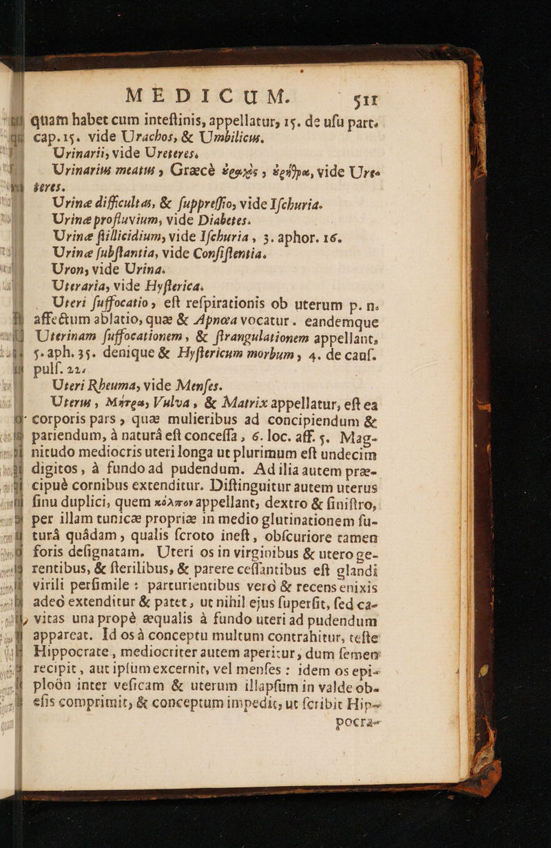 B qtiam habet cum inteftinis, appellatur; 15. de ufu parc. HH cap.rs. vide Urachos, &amp; Urbilici. ή Urinaríi; vide Ureteres, : Urinariw mtatui 2 Graecé ἐραλὸς , ἐρήθμα, vide Urte Wu seres. t Urine difficultas, ὃς fuppretffo, vide Ifchuria. Urine profluvium; vide Diabetes. ! Urine fillicidium, vide IMfchuria , 3. aphor. 16. Urine [ubflantia, vide Confiflentia. Uron; vide Urina. Uteraria, vide Hyflerica. Ὅιοί fuffocatio eft refpirationis ob uterum p. n. lj affe&amp;um ablatio, quae &amp; Apnea vocatur. eandemque wd Uterinam fuffocationem , &amp; flrangulationem appellaut, uM $.aph.35. denique &amp; Hyflericum morbum , 4. de cauf. B pulf. 22; Uteri Rbeuma; vide Menfes. Ureris , Marea; Valva , &amp; Matrix appellatur, eft ea W- corporis pars quae mulieribus ad concipiendum &amp; lj pariendum, à naturá eft conceffa , 6. loc. aff. 5. Mag- δὲ nitudo mediocris uteri longa ut plurimum eft undecim M digitos, à fundoad pudendum. Adiliaautem prze- » f cipué cornibus extenditur. Diftinguitur autem uterus «M. finu duplici; quem κόλπον appellant; dextro &amp; (iniftro, 8 per illam tunicae propriae in medio glutinationem fu- η Ἡ turá quádam qualis fcroto ineft, obícuriore camen «8 foris defignatam. Uteri os in virgioibus &amp; utero ge- 4l] rentibus, &amp; fterilibus, &amp; parere ceffantibus eft elandi ο virili perfimile : parturientibus vera &amp; recens enixis 4B adeo extenditur &amp; patet, uc nihil ejus fuperfit, fed ca- ql], vitas una prope aequalis à fundo uteri ad pudendum W apparcat. Id osà conceptu multum contrahitur, tefte | Hippocrate , mediocriter autem aperizur, dum femen recipit , aut ipfümexcernit, vel menfes : idem os epis | ploón inter veficam &amp; uterum illapfüm in valde ου. efis comprimit; &amp; conceptum impedit; ut fcribit Hip- pocra«                               Al 10d ARD πα mecs ως