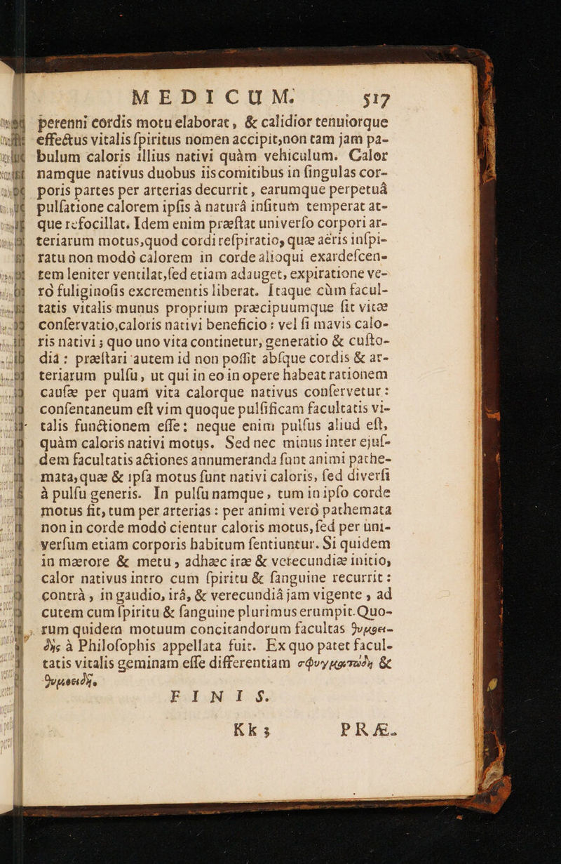 h lj Un  sq luc                                   MEDICUM. $17 perenni cordis motu elaborat , &amp; calidior tenniorque effe&amp;us vitalis fpiritus nomen accipit,non cam jam pa- bulum caloris 1llius nativi quàm vehiculum. Calor namque nativus duobus iiscomitibus in fingulas cor- poris partes per arterias decurrit , earumque perpetuá pulfatione calorem ipfis à naturá infitum temperat at- que rzfocillat. Idem enim praeftat univerfo corpori ar- teriarum motus,quod cordi refpiratios quae aeris infpi- ratu non modó calorem in corde alioqui exardeícen- tem leniter venclat;fed etiam adauget, expiratione ve- ro fuligino(is excrementis liberat. [taque ciim facul- tatis vitalis munus proprium praecipuumque fit vitae confervatio,caloris nativi beneficio : vel fi mavis calo- ris nativi ; quo uno vita continetur, generatio &amp; cufto- dià: praeftari autem 14 non poffit abfque cordis &amp; ac- teriarum pulfu, ut qui in eo in opere habeat rationem caufa per quam vita calorque nativus confervetur : confentaneum eft vim quoque pulfificam facultatis vi- talis fun&amp;ionem effe: neque enim puifus aliud eft, quàm caloris nativi motus. Sed nec minus inter ejuf- dem facultatis a&amp;iones aunumeranda funt animi pathe- mata;quae &amp; ipía motus funt nativi caloris, fed diverfi à pulfu generis. In pulfu namque; tum ia ipfo corde motus fit; cum per arterias : per animi vero pathemata non in corde modo cientur caloris motus, fed per uni- verfum etiam corporis habitum fentiuntur. Si quidem in maerore &amp; metu ; adhaec irae &amp; verecundia initio, calor nativus intro cum fpiritu &amp; fanguine recurrit: contrà , in gaudio, irá, &amp; verecundiá jam vigente » ad cutem cum (piritu &amp; fanguine plurimus erumpit.Quo- rum quidera motuum concitandorum facultas 9vuge- ὃς à Philofophis appellata fuit. Ex quo patet facul- tatis vitalis geminam elfe differentiam σφυγµοατωὸι &amp; voti, FINI S. Kk s PRA. 