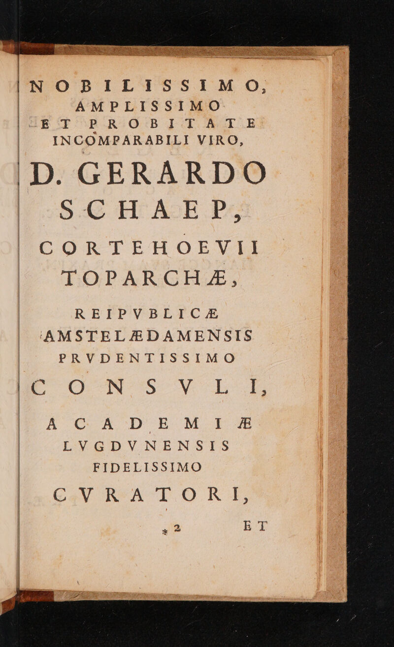 INOBILISSIMO, AMPLISSIMO p IR T OBAROOSGBI T À I.E INCOMPARABILI VIRO, D. GERARDO S.C H A-E P; CORTEHOEVII TOPARCHA, REIPVBLIC. AMSTELJ/EDAMENSIS PRVDENTISSIMO E OC MS Y LA À C A DEM E LVGDVNENSIS FIDELISSIMO CV B*A 1TORA, m bT