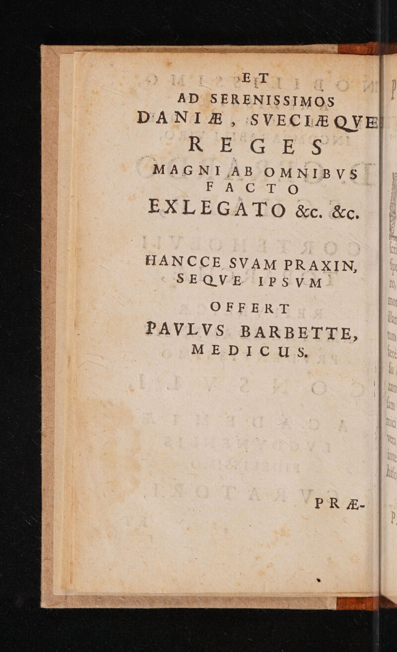 MVE.GT CO E39 AD SERENISSIMOS DANIA, SVECIEQVE] ROB EG mr MAGNI,JAB OMNIBVS | FACTO EXLEGATO &amp;c. &amp;c. HANCCE SVAM PRAXIN, SEQVE IPSVM OFFERT PAVLVS BARBETTE, MEDICU S,