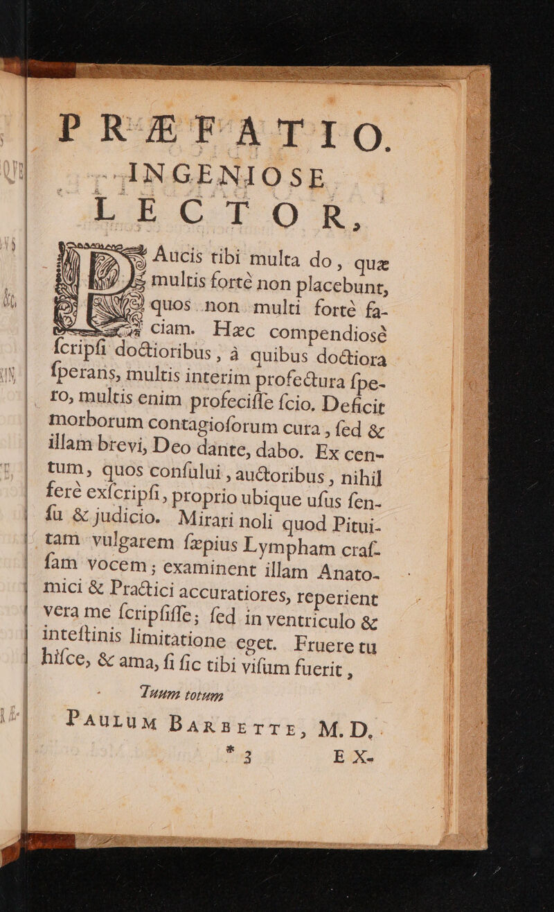 * | | E 3 ! | PRZEFATIO. INGENIOSE h5CrIOR $ Aucis tibi multa do, qua 7$ multis forté non placebunr, P il XW/9) quos .non multi forte fa- Sel x24) ciam. Hzc compendiose Ícripfi do&amp;ioribus ; à quibus doctiora Íperaris, multis interim profe&amp;ura Ípe- ro, multis enim profecitfe fcio. Deficit morborum contagioforum cuta , fed &amp; illam brevi, Deo dante, dabo. Ex cen- tum, quos confului , au&amp;oribus ; nihil fere exícripfi, proprio ubique ufus fen. fu &amp; judicio. Mirari noli quod Pitui- tam vulgarem fzpius Lympham craf- fam vocem; examinent illam Anato- mici &amp; Practici accuratiores, ICperient vera me Ícripfiffe; fed in ventriculo &amp; inteftinis limitatione eget. Frueretu hifce, &amp; ama, fi fic tibi vifum fuerit , Juum totum PAuruM BansarrrTE, M. D, * 2 B4Xe o