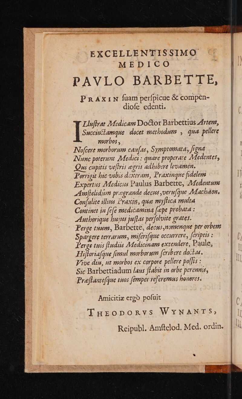 EXCELLENTISSIMO MEDICO PAVLO BARBETTE, PRAXrIN fuam perfpicue &amp; compen- diole edenti. Succiutlamque | docet methodum , qua. pellere smorbos , Nofceye morborum caz[as, Symptomata, frgna Nunc poterunt. Medici : quare properate AMedentes, Qui cupitis ve[tris gris adhibere levamen. Porrigit bic vois dextram, Praxinque fidelem Expertus Medicus Paulus Barbette, ZMedentum ^:m[lelidim prsogrande decus yveru[que AMacháon. Con[ulite illias l'raxin, que my[Htica malta Continet in [e[e medicamina [epe probata : Autborique bujus ju(1as per[oluite avates. Perge tuum, Barbette, decus,nomenque per orbem Spargere terrarum. miferi[que occirere, fcriptis : Perge tuis flndiis Medicinam extendere, Paule, Hüjloriafque fimul morborum (cribere doztas. Vive din, ut morbos ex corpore pellere pol[]is : Sic Barbettiadum /aus flabit 1a orbe perennis, Preflaute[que tuos fémper referemus bonores. ]: Mtdicam Do&amp;or Barbettius z4rtezz, Amicitiz ergo pofuit Turoponvs WYwWNANTS, Reipub. Amftelod. Med. ordin.
