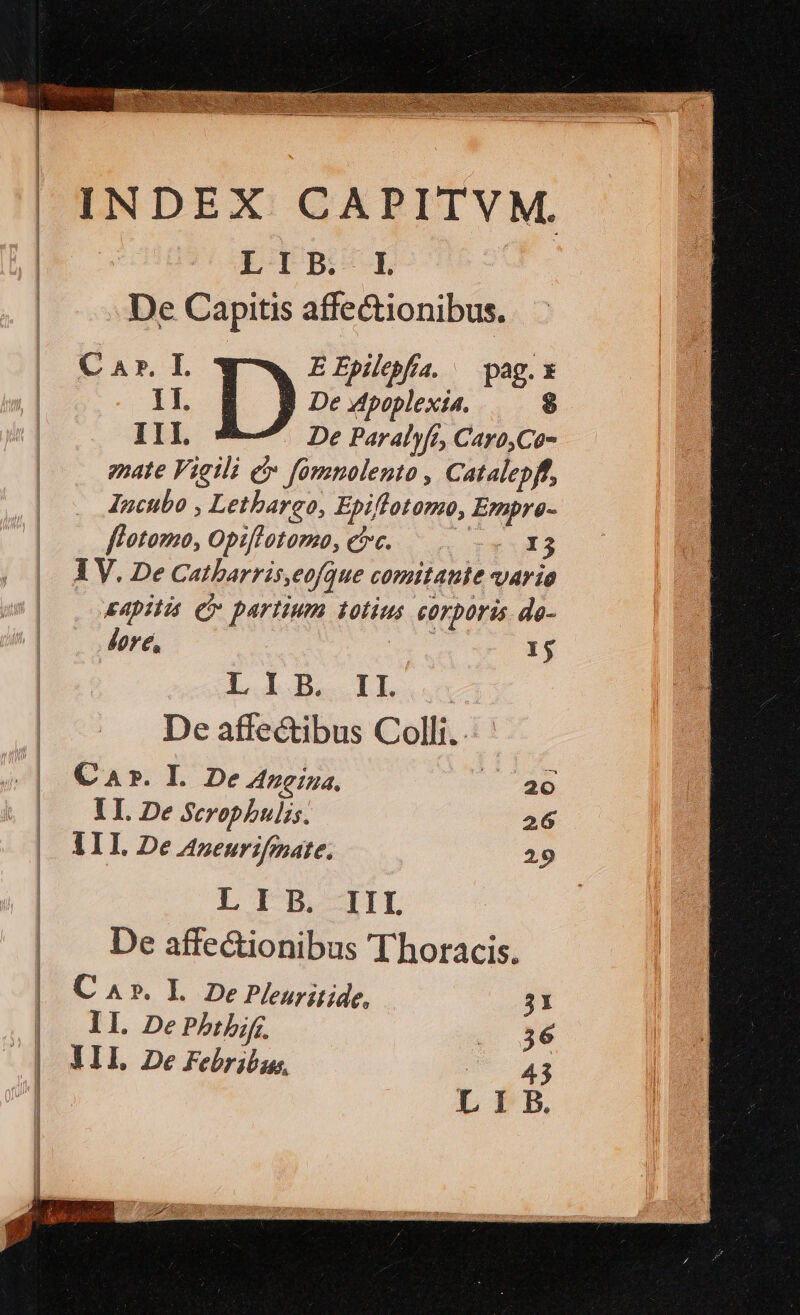 INDEX CAPITVM. LIPB:- 1 De Capitis affectionibus. C A». I. EEpilebfia. — pag. x 1I. I) De Mpoplexia. $ I1I. De Paralyft, Cayo,Co- pate Vigili e fomnolento , Catalepff, Incubo , Letbargo, Epifflotomo, Empre- flotomo, Opiflotoma, ec. — x 3 IV. De Catharris, eofque comitante AY ÍO &amp;4pilis C» partium totíus corporis. de- dore, | 1$ L LO II | De affectibus Colli. Car. I De neina, |. 20 lI. De Serophulis. 26 ALI. De Azeurifmate. 29 L IB HIE | De affe&amp;ionibus Thotacis. | Ca». L De Pleuritide, 31 . | II. De Pbtbif. . $6 III De Febribus,