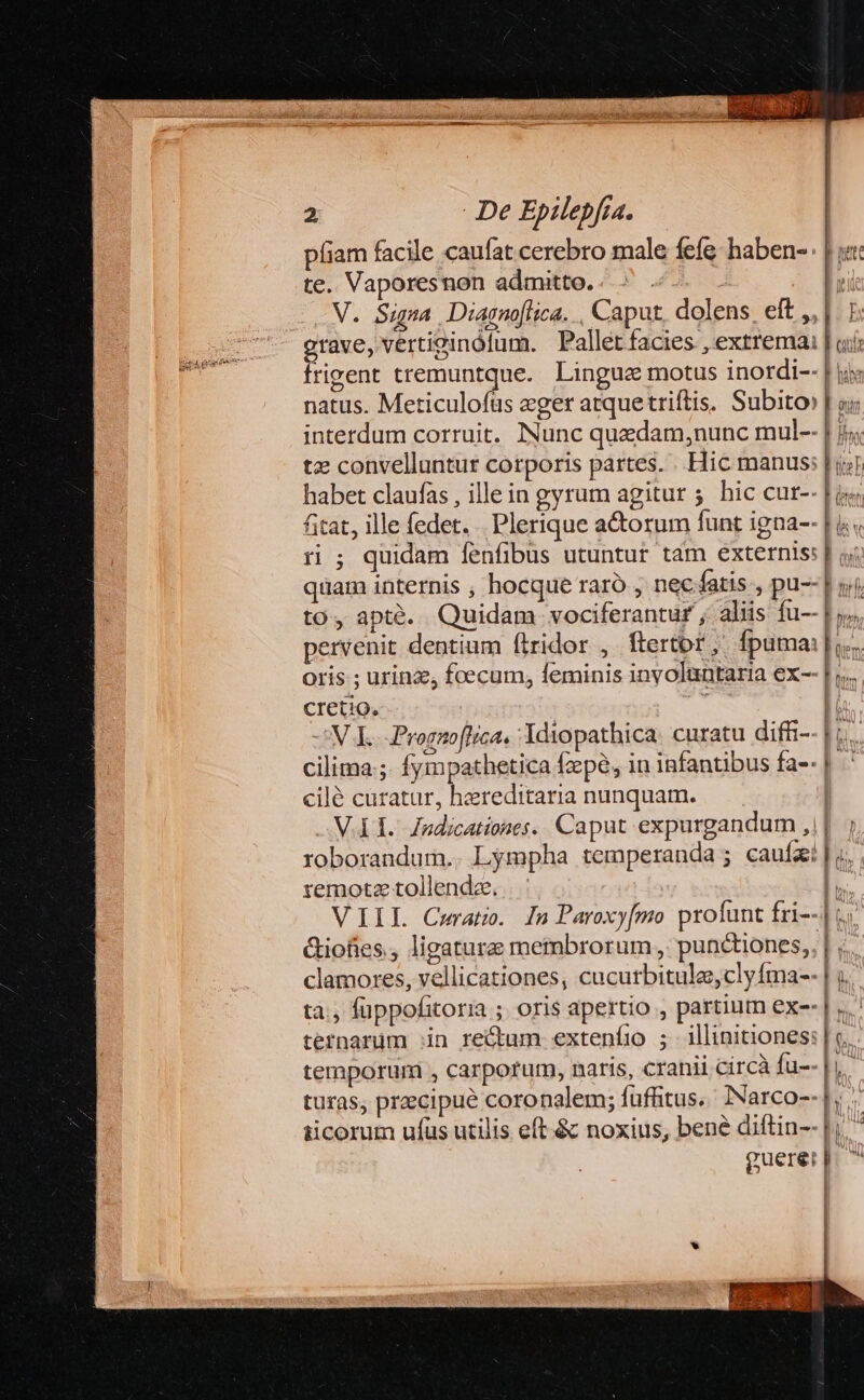 píiam facile caufat cerebro male fefe: haben- te. Vaporesnon admitto. ' V. Sigma. Diagnoflica. , Caput, dolens. eft ,,|. E: grave, vertiginólum. Pallet facies , extrema | ai irigent tremuntque. Lingue motus inordi-- | ji; natus. Meticulofüs eger atquetriftis. Subito» | v; interdum corruit. Nunc quedam,nunc mul-- | i; tz convelluntur corporis partes. . Hic manus; | i habet claufas , illein gyrum agitur 5. hic cur-- ftat, ille fedet. . Plerique a&amp;orum funt igna-- r ; quidam fenfibus utuntur tam externis: quam internis , hocque raro , nec fatis , pu-- | ij to, apté. Quidam vociferantur ; aliis fu-- pervenit dentium flridor ,. ftertor,. fpuma: oris ; urinz, foecum, feminis inyoluntaria ex-- cretio. 'N E. ProggoflIrca. Ydiopathica: curatu difti- cilima ;. fympathetica fepe, in infantibus fa-- cilé curatur, hereditaria nunquam. | -MA T. Zndicationes.. Caput expurgandum ,1|. roborandum.. Lgmpha temperanda ; caufa | «. remotz tollende. VIIL Cerat. ln Paroxy[mo profunt fri-- &amp;iofies., ligatura membrorum , punctiones, clamores, vellicationes, cucutbitule,clyíma-- tà, füppofitoria ; oris apertio , partiutn exe | y. ternarum in rectum exteníio ; illinitiones: | c. temporum , carporum, naris, cranii circà fu--h. turas, precipue coronalem; füffitus.. Narco-- |; ticorum ufus utilis eft &amp; noxius, bené diftin-- |i Y guerer p. ^ nin e AVV 1 x — o zi z $ Ex-* um —ÀBag — ao VUES REA: ——— Rm —