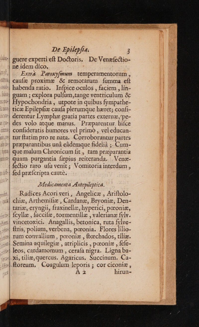 ie | | guere experti eft Doctoris, De Venzfectio- | ne idem dico. | Extrá Paroxy[mum temperamentorum , 4*4] caufze proxime &amp; remotarum. fumma eft !/ habenda ratio. Infpice oculos , faciem , lin- iio] j| guam ; explora pulfum,tange ventriculum &amp; ap] Hypochondria , utpote in quibus fympathe-  tica Epilepfic caufa plerumque haret; confi- *| derentur Lymphe gratia partes externz,'pe- »|des volo atque manus. Przparentur hifce || confideratis humores vel primó , vel educan- i - tur ftatim pro re nata. Corroborantur partes ^| preparantibus unà eádemque fidelià ;- Cum- $5: que malum Chronicum fit, tam proparantia «t| quam purgantia fepius reiteranda. :, Vena: | fe&amp;io raro ufu venit; Vomitoria interdum , ^|. fed prefcripta caute. | iU Medicamenta Antepileptica. wi Radices Acoriveri, Angelicze , Ariftolo- i| chize, Arthemifiz , Cardanz, Bryonie, Den- | tarize, eryngii, fraxinellz: ; hyperici, poeoniz, d fcylle, pi tormentillz , valerianz fylv. j| sinceri Anagallis, betonica, ruta fylve- ftris polium, verbena, poeonia. Flores lilio- jJ rum convaállium , pceoniz , ftcechados, tilia. m. n Semina aquilegiae , atriplicis , pceoniz , fefe- iie] leos, cardamomum , ceraía nigra. Ligna ba- xe]. xi, tilize, quercus. Agaricus. Succinum. Ca- mi floreum. Coagulum leporis ; cor ciconiz , | A2 hirun-