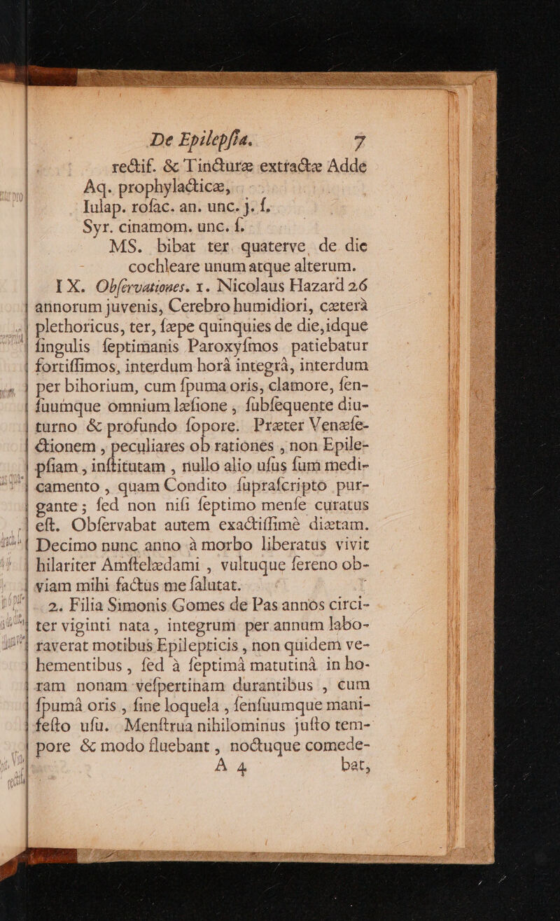 rectif. &amp; Tincture exttactze Adde Aq. prophyla&amp;tice, Iulap. rofac. an. unc. j. f. Syr. cinamom. unc. f. MS. bibat ter. quatetve, de die cochleare unum atque alterum. I X. Obfcrvatioues. x. Nicolaus Hazard 26 | annorum juvenis, Cerebro humidiori, caetera .| plethoricus, ter, fepe quinquies de die,idque | fingulis feptimanis Paroxyfmos patiebatur | fortiffimos, interdum horà integrá, interdum | per bihorium, cum fpuma oris, clamore, fen- | füumque omnium lzfione , fübfequente diu- | turno &amp; profundo fopore. Prater Venafe- | €tionem , peculiares ob rationes , non Epile- | X ] pfiam , inftitatam , nullo alio ufus fum medi- | camento , quam Condito luprafcripto pur- | gante; fed non nifi feptimo menfe curatus .] eft. Obfervabat autem exactiffimeé diztam. /^*1 Decimo nunc anno à morbo liberatus vivit | hilariter Amfteledami , vultuque fereno ob- |. viam mibi factüs me falutat. |... 2. Filia Simonis Gomes de Pas annos circi- ^| ter viginti nata, integrum per annum labo- //1 raverat motibus Epilepticis , non quidem ve- | hementibus , fed à feptimà matutinà in ho- | ram nonam véfpertinam durantibus , cum | fpumá oris , fine loquela , fenfuumque mani- | feíto ufu. Menftrua nihilominus jufto tem- | pore &amp; modo fluebant , no&amp;uque comede- s À 4 bat, MH