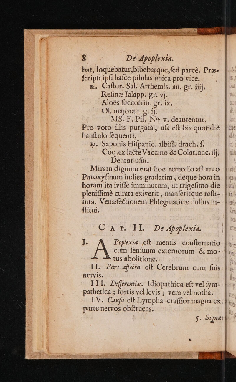 bat, loquebatur,bibebatque,fed parce. Pra- fcripfi ipfi hafce pilulas unica pro vice. M. Caftor. Sal. Arthemis. an. gr. iiij. Refíinz Ialapp. gr. vj. Aloés füccotrin. gr. ix. Ol. majoran. g. ij. MS. F. Pil. Ne v. deaurentur. Pro voto illis purgata, ufa eft bis quotidie hauítulo fequenti, &amp;;. Saponis Hifpanic. albiff. drach. f. Coq.ex lacte Vaccino &amp; Colat.unc.iij. Dentur ufui. Miratu dignum erat hoc remedio aflumto Paroxyfmum indies gradatim , deque hora in horam ita ivifle imminutum, ut trigefimo die ftitut. C A r. II. Ze Apoplexia. tus abolitione. tietvis. pathetica ; fortis vellevis ; vera vel notha. parte nervos obftruens.