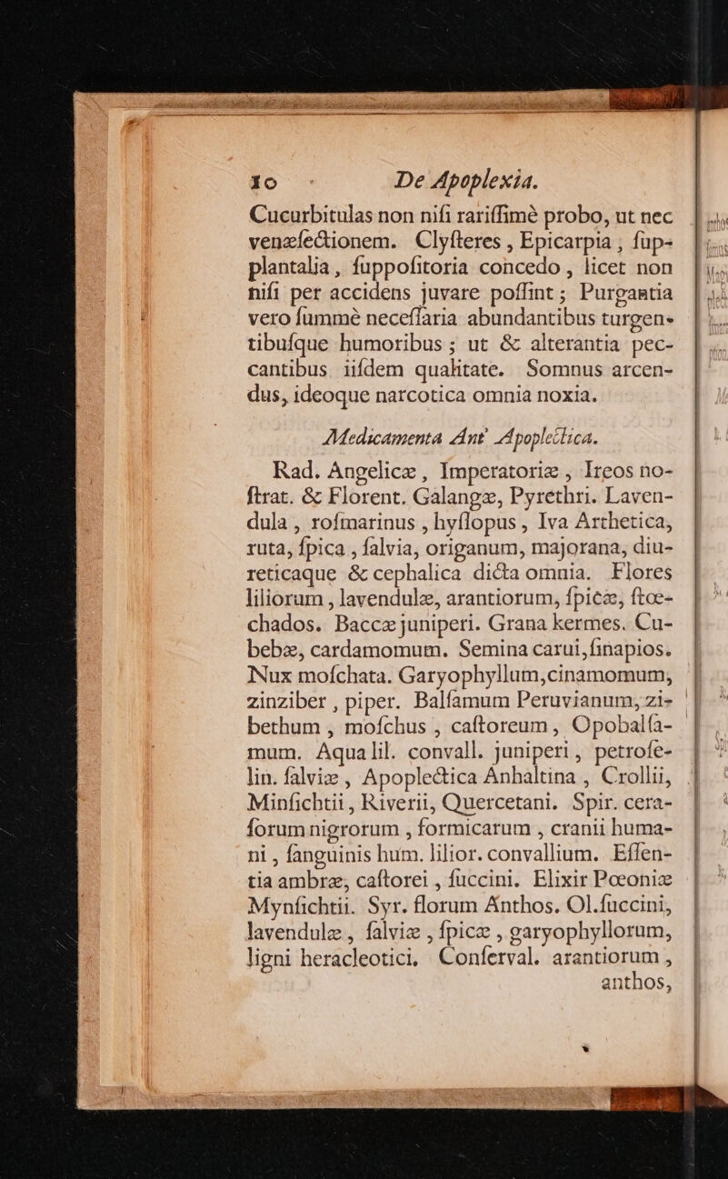 Cucurbitulas non nifi rariffimé probo, ut nec veneíectionem. Clyfteres , Epicarpia , füp- plantalia, fuppofitoria concedo , licet non nifi per accidens juvare poflint ; Purgantia vero fummé neceffaria abundantibus turgen- tibufque humoribus ; ut &amp; alterantia pec- cantibus iifdem qualitate. Somnus arcen- dus, ideoque narcotica omnia noxia. M:edscamenta dnt A poplectica. Rad. Angelice , Imperatori , Ireos no- ftrat. &amp; Florent. Galangz, Pyrethri. Laven- dula , rofmarinus , hyflopus , Iva Arthetica, ruta, fpica , falvia, origanum, majorana, diu- reticaque &amp; cephalica dicta omnia. Flores liliorum , lavendulz, arantiorum, fpica, ftoe- chados. Bacca juniperi. Grana kermes. Cu- bebz, cardamomum. Semina carui,finapios. Nux moíchata. Garyophyllum,cinamomumy; bethum , mofchus , caftoreum , Opobalía- mum. Aqualil. convall. juniperi, petrofe- lin. falis , Apoplectica Anhaltina , Crollii, Minfichtii , Riverii, Quercetani. Spir. cera- forum nigrorum , formicarum , cranii huma- ni , fanguinis hum. lilior. convallium. Eflen- tia ambrae, caftorei , fuccini.. Elixir Poeonize Mynfichtii. Syr. florum Anthos. Ol.fuccini, lavendulz , falviz , fpica , garyophyllorum, ligni heracleotici, Conferval. bnqum : nthos, ela