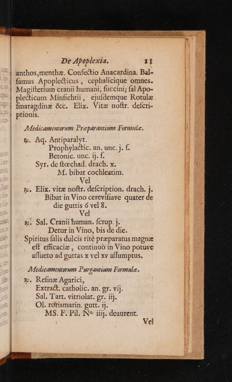 — c— 9 me -——— -— Y AMedicamentorum Preparantium Formule. &amp;. Aq. Antiparalyt. . Prophyladic. an. unc. j. f. Betonic. unc. ij. f. Syr. de fteechad. drach. x. M. bibat cochleatim. 4 Vel m, Elix. vitz noftr. defcription. drach. j. Bibat in Vino cerevifiave quater de die guttis 6 vel 8. Vel &amp;. Sal. Cranii human. fcrup. j. Detur in Vino, bis de die. Spiritus falis dulcis rité praeparatus magna eft efficacie , continuó in Vino potuve afTueto ad guttas x vel xv affumptus. AMedicamentorum Pursantium Formule. &amp;. Refinz Agarici, Extra&amp;. catholic. an. gr. vij. Sal. Tart. vitriolat. gr. iij. Ol. rotismarin. gutt. ij. MS, F. Pil, Ne iiij. deaurent.