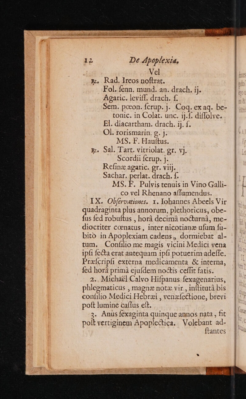 Vel p. Rad.lreos noftrat. Fol. fenn. mund. an. drach. ij. Agaric. leviff. drach. f. Sem. poeon. fcrup. j. Coq. ex aq. be- tonic. in Colat. unc. ij.f. diffolve. El. diacartham. drach. ij. f. Ol. rorismarin. g. j. MS. F. Hauítus. x: Sal. Tart. vitriolat. gr. vj. Scordii fcrup. j. Refinz agatic. gr. viij. Sachar. perlat. drach. f. MS. F. Pulvis tenuis in Vino Galli- co vel Rhenano affumendus. IX. Ofbfervationes. x. Yohannes Abeels Vir quadraginta plus annorum, plethoricus, obe- fus fed robuftus , horà decimá nocturná, me- diocriter coenatus, inter nicotianz ufum fu- bito in Apoplexiam cadens, dormiebat al- tum. Confilio me magis vicini Medici vena ipfi fe&amp;a erat antequam ipfi potuerim adeffe. Praícripfi externa medicamenta &amp; interna, fed horá primà ejufdem noGis ceffit fatis. 2.. Michal] Calvo Hifpanus fexagenarius, phlegmaticus , magne notz vir , inítitutà bis confilio Medici Hebrzi , venzíectione, brevi poft lumine caffus ett. 7. Anus fexaginta quinque annos nata , fit polt vertiginem Apoplectica. Volebant ad- | ftantes