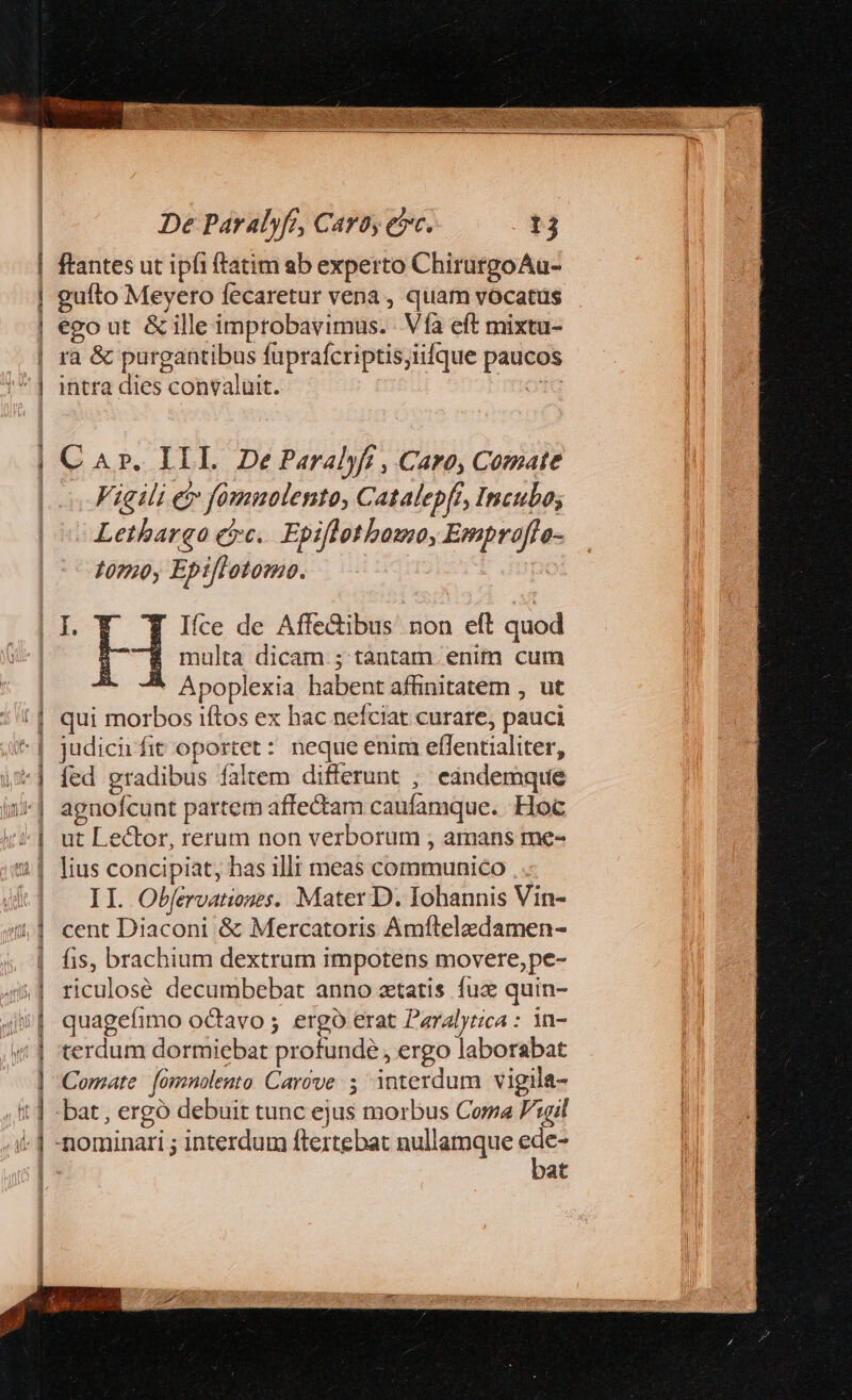 | aae EET De Paralyfr, Caro, etc. 13 ftantes ut ipfi ftatim ab experto ChirurgoAu- gufto Meyero fecaretur vena, quam vocatus ego ut &amp;illeimprobavimus. Vía eft mixtu- ra &amp; purgantibus füprafcriptisiifque paucos intra dies convaluit. odo C Ar. III. De Paralyft , Caro, Comate Vigili e fomnolento, Catalepft, Incubo; - Lethargao etc. Epiflotbamo, Emproffo- $0790, Epi[lotomo. di multa dicam ; tantam. enim cum Apoplexia habent affinitatem , ut qui morbos iftos ex hac nefciat curare, pauci judici fit oportet: neque enim effentialiter, fed gradibus faltem differunt ; eandemque agnofcunt partem affectam caufamque. Hoc ut Lector, rerum non verborum , amans me- lius concipiat, has illi meas communico . . II. Obfervationes. Mater D. Iohannis Vin- cent Diaconi &amp; Mercatoris Amílelzdamen- fis, brachium dextrum impotens movere, pe- riculosé decumbebat anno xtatis fuc quin- quagefimo octavo ; ergó erat Paralytica : in- terdum dormiebat profunde , ergo laborabat Comte. (ómnolento Carove 5 interdum vigila- bat