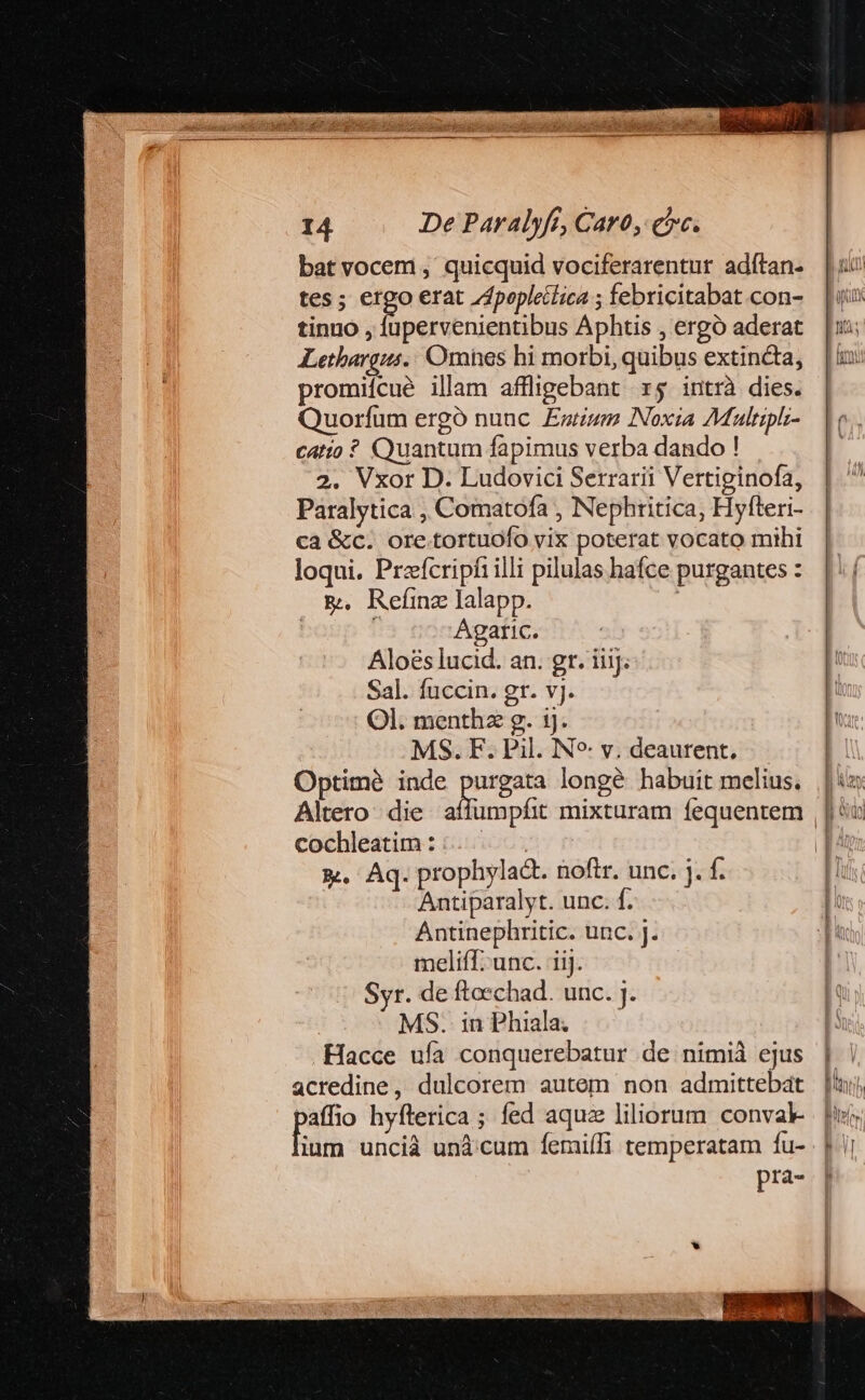 bat vocem , quicquid vociferarentur adítan- tes ; sein erat /dpopletlica ; febricitabat con- tinuo , lupervenientibus Aphtis , ergó aderat Lethargus.: Omhes hi morbi, quibus extincta, promiícue illam affligebant r5 intrà dies. Quorífum ergó nunc Entizum Noxia Aultiplz- catio ? Quantum fapimus verba dando ! 2. Vxor D. Ludovici Serrarii Vertiginofa, Paralytica , Comatofa , Nephritica, Hyfteri- ca &amp;c. ore.tortuofo vix poterat vocato mihi loqui. Przfcripfi illi pilulas hafce purgantes : &amp;. ReímnzJlalapp. | Agaric. Aloéslucid. an. gr. iiij; Sal. fuccin. gr. vj. Ol. menthz g. 1j. MS. F. Pil. N^: v. deaurent, Optime inde cina longé habuit melius. cochleatim : | &amp;. Aq. prophylact. noftr. unc. j. f. Antiparalyt. unc. f. Antinephritic. unc. J. meliff.unc. iij. Syr. de ftoechad. unc. j. MS. in Phiala; Hacce ufa conquerebatur de nimià ejus acredine, dulcorem autem non admittebat paffio hyíterica ; fed aquz liliorum convak- fodrà uncià und'cum femiífi temperatam fu- pra- ————— 