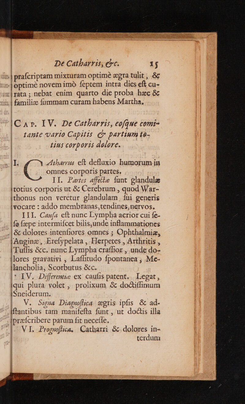 in. prafcriptam mixturam optime zgra tulit , .&amp;c ij optimé novem imó feptem intra dies eft cu- 1|fata; nebat enim quarto die proba hec &amp; iiis. 1 familize fümmam curam habens Martha, dC aA». IV. DeCatbarris, eofque CO?Í- tante varto Gapitzs e partium tà- Lus cOTDOFLS delere. omnes corporis partes. ai | II. Partes affetie Íunt glandulee Itotius corporis ut &amp; Cerebrum , quod War- |thonus non veretur glandulam, fui generis ivocare : addo membranas,tendines,nervos, III. Caufa eft nunc Lympha acrior cui fe- Ifa Ízepe intermifcet bilisunde inflammationes | &amp; dolores intenfiores omnes ; Ophthalmiz, - JAnginz;, .Erefypelata ,. Herpetes , Arthritis , I Tuffis &amp;c. nunc Lympha craffior , unde do- llores gravativi , Laffitudo fpontanea , .Me- llancholia, Scorbutus &amp;c. * IV. Differentie ex. caufis patent. | Legat , iqui plura volet ,. prolixum &amp; doctifmum [Sneiderum. : V. Sia Diagmofhica egris ipfis &amp; ad- | Mtantibus tam manifefta funt , ut doctis illa /^ Iiprefcribere parum fit necefle. terdum uH. C 4tibarrus eft defluxio humorum in