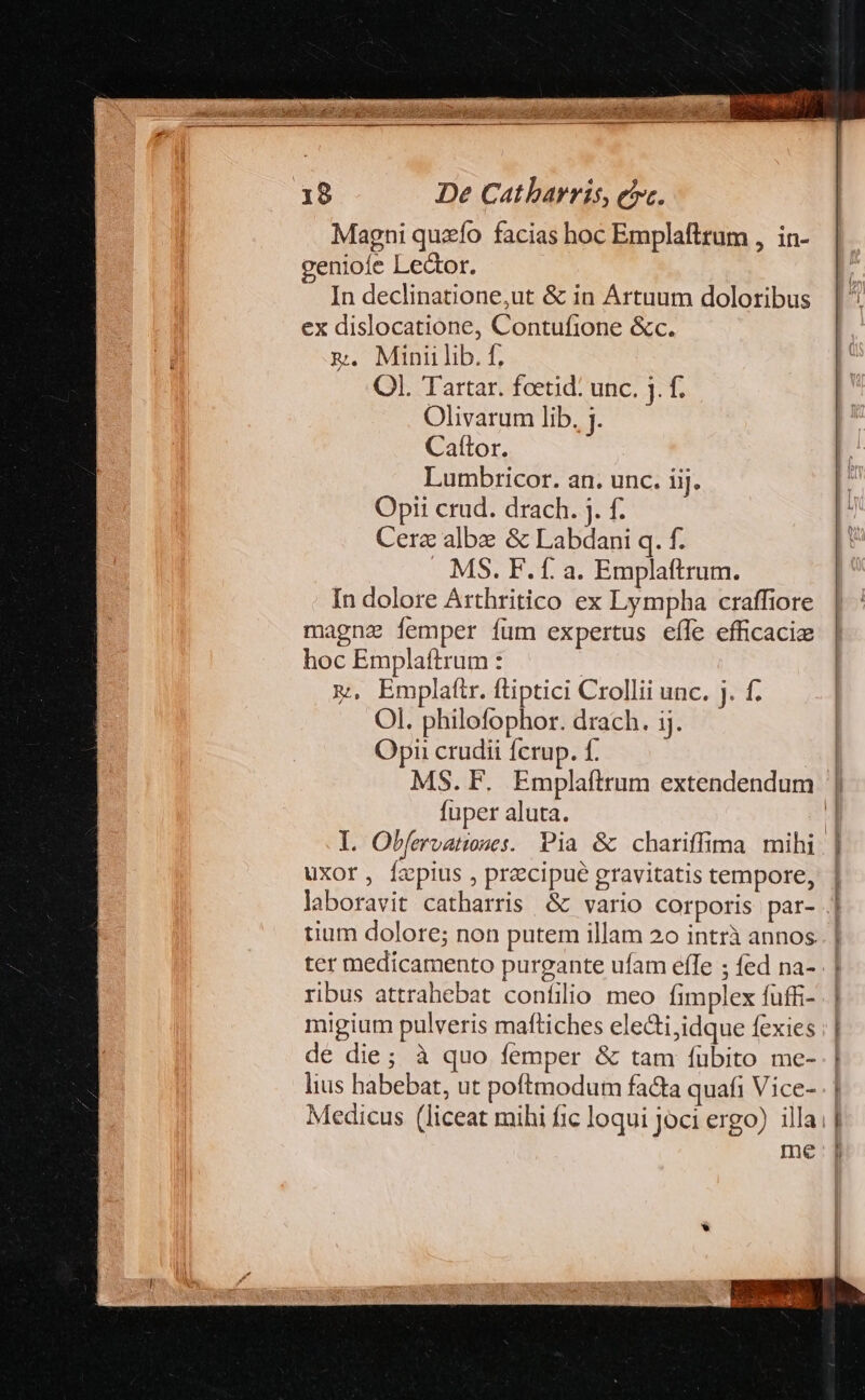 Magni quzío facias hoc Emplaftrum , in- geniofe Lector. In declinatione;ut &amp; in Artuum doloribus ex dislocatione, Contufione &amp;c. m. Miniilib. f, Ol. Tartar. fcetid: unc. j. f. Olivarum lib. j. Caítor. Lumbricor. an. unc. iij. Opi crud. drach. j. f. Cerz albe &amp; Labdani q. f. . MS. F. f. a. Emplaftrum. In dolore Arthritico ex Lympha craffiore magna femper füm expertus efle efficaciz hoc Emplaftrum : x, Emplaftr. ftiptici Crollii unc. . f. Ol. philofophor. drach. ij. Opi crudii fcrup. f. | MS. F. Emplaftrum extendendum | fuper aluta. | l. Obfervatues. Pia &amp; chariffima mihi | uxor, izpius , precipue gravitatis tempore, | laboravit catharris &amp; vario corporis par- .] tium dolore; non putem illam 2o intrà annos ter medicamento purgante ufam effe ; fed na- ribus attrahebat confilio meo fimplex fuffi- migium pulveris maftiches electi,idque fexies de die; à quo femper &amp; tam fubito me- lius habebat, ut poftmodum facta quafi Vice- Medicus (liceat mihi fic loqui joci ergo) illa | me