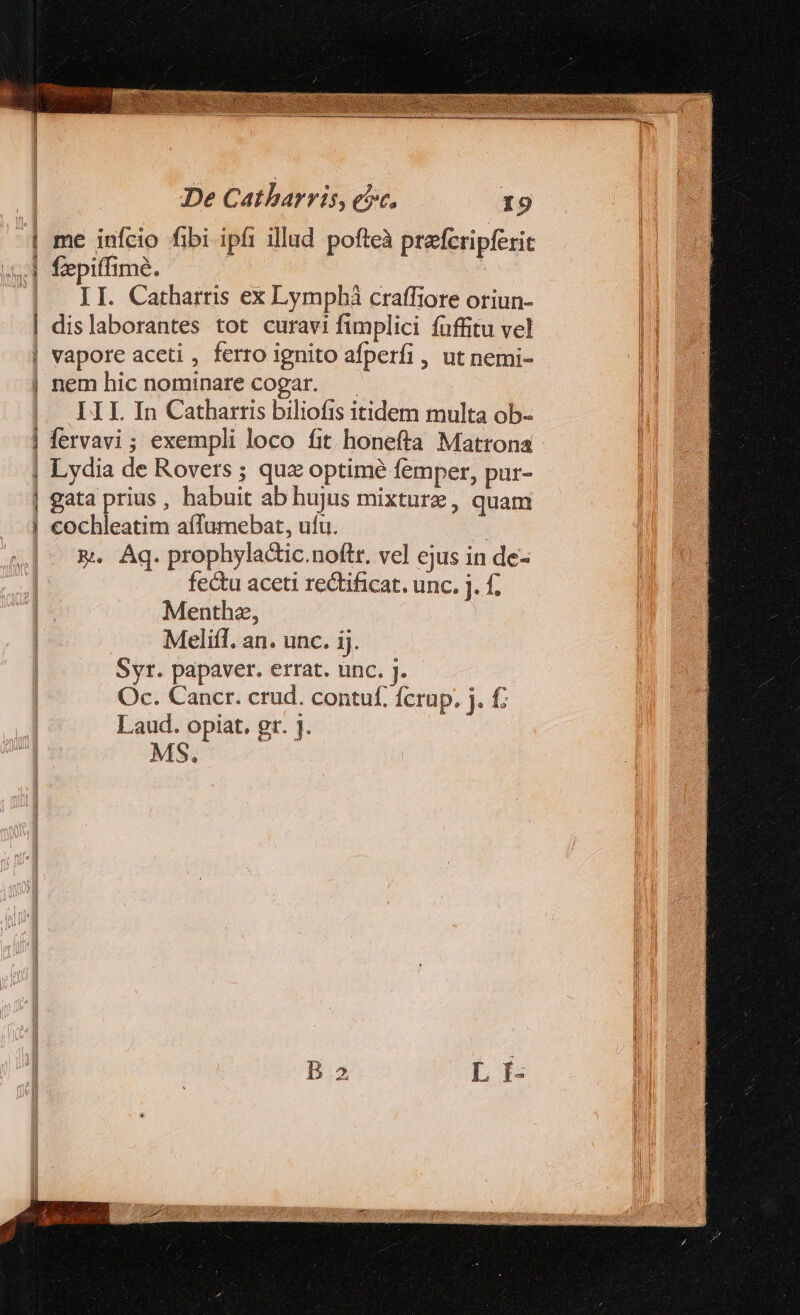 | me infcio fibi ipfi illud pofteà prefcripferit cd fepiffime. | II. Catharris ex Lymphà craffiore oriun- | dislaborantes tot curavi fimplici fuffitu vel | vapore aceti , ferro ignito afperfi , ut nemi- | nem hic nominare cogar. —— III In Catharris biliofis itidem multa ob- | fervavi; exempli loco fit honefta Mattona | Lydia de Rovers ; quz optime femper, pur- | gata prius, habuit ab hujus mixture, quam | cochleatim affumebat, ufu. &amp;. Aq. prophyla&amp;ic.noftr. ve] ejus in de- fe&amp;u aceti rectificat. unc. j. f. Menthz, . A Meliff. an. unc. ij. Syr. papaver. errat. unc. J. Oc. Cancr. crud. contuf. fcrup. . f: Laud. opiat. gt. j. MS.