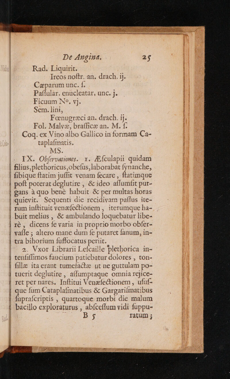 Rad. Liquirit. Ireos noftr. an. drach. ij. Caparum unc. f. Paflular. enucleatar, unc. J. Ficuum Ne. vj. Sem. lini, Foenugrzci an. drach. ij. Fol. Malve, braffice an. M. f. Coq. ex Vino albo Gallico in formam Ca- taplafmatis. MS. IX. Obf[ervatines. x. fEÍculapii quidam | filius,plethoricus,obefus, laborabat fynanche, | fibique ftatim juffit venam fecare , ftatimque | poft poterat deglutire, &amp; ideo aflumfit pur- | gans à quo bené habuit &amp; per multas horas | quievit. Sequenti die recidivam paflus ite- | rum inftituit venzífectionem , iterumque ha- buit melius , &amp; ambulando loquebatur libe- ré , dicens fe varia in proprio morbo obfer- vaíle ; altero mane dum fe putaret fanum, in- tra bihorium fuffocatus periit. 2. Vxor Librarii Lefcaille pletborica in- j tenfiffimos faucium patiebatur dolores , ton- | fill itaerant tumefactz ut ne guttulam po- | tuerit deglutire, aífumptaque omnia rejice- | ret per nares. Inflitui Venzfectionem , ufuf- | que fum Cataplafmatibus &amp; Gargariimatibus | fupraícriptis , quartoque morbi die malum | bacillo exploraturus , abíceflum vidi fuppu- | Ceo Hg ratum ; TORT