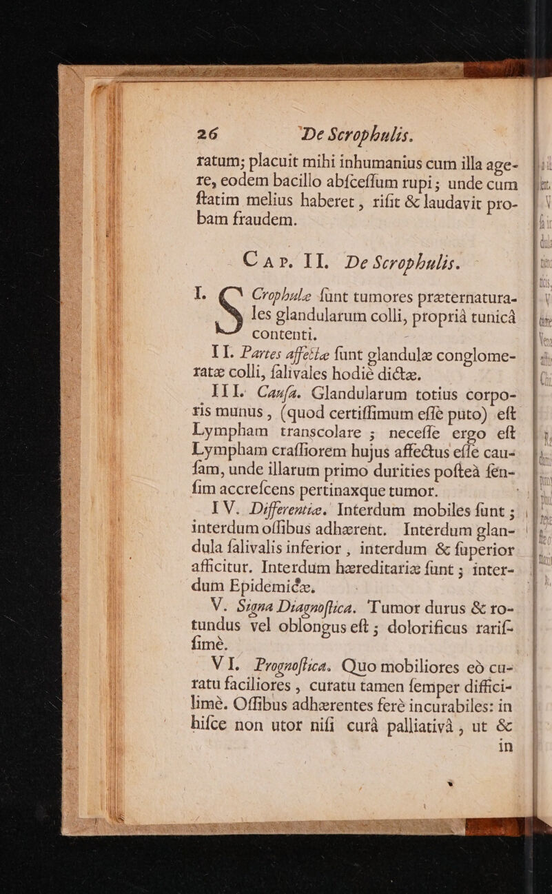 ratum; placuit mihi inhumanius cur illa age- re, eodem bacillo abfceffum rupi; unde cum ftatim melius haberet , rifit &amp; laudavit pro- bam fraudem. Car. IL DeSrophulis. I. S Cropbule funt tumores praternatura- les glandularum colli, proprià tunicá contenti. - TI. Partes affetie funt elandulze conglome- ratz colli, falivales hodié dictae, IÍl. Casa. Glandularum totius corpo- ris munus , (quod cettiffimum effe puto) eft Lympham transcolare ; neceffe ergo eft Lympham crafliorem hujus affe&amp;us efle cau- fim accreícens pertinaxque tumor. IV. Diffeventie. Interdum mobiles funt ; dula falivalis inferior , interdum &amp; fuperior afficitur. Interdum hzreditariz funt ; inter- dum Epidemiéz. V. Signa Diagnoflica. 'Tumor durus &amp; ro- tundus vel oblongus eft ; dolorificus rarif- fimé. VI ProguofGica. Quo mobiliores eó cu- ratu faciliores , curatu tamen femper diffici- limé. Offibus adherentes fere incurabiles: in hifce non utor nifi curà palliativà , ut &amp; in