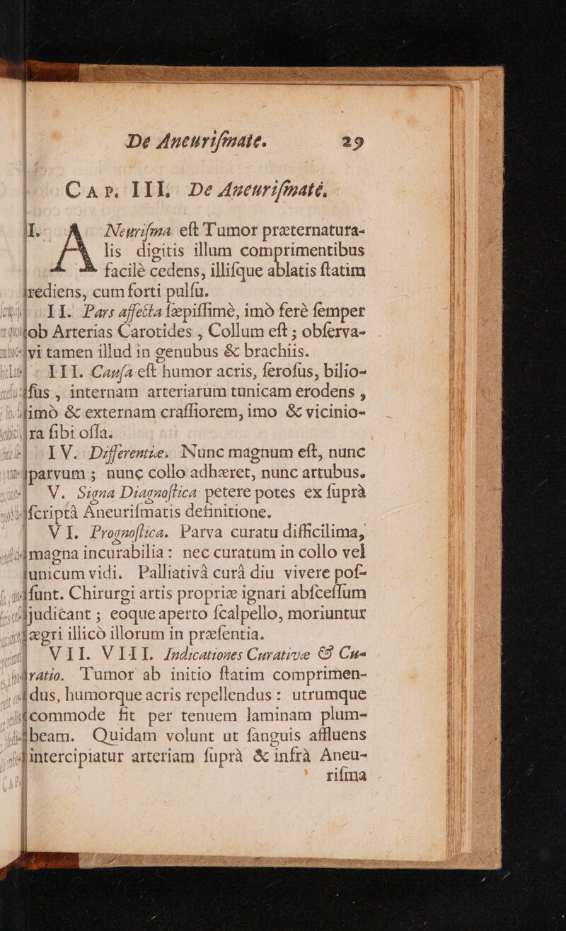 ui De Aueurtfmate. Car. IIL De 4gwetrifmaté. Neurifma. eft Tumor preternatura- | lis digitis illum comprimentibus Irediens, cum forti palfu. III. Canfa.eft humor acris, ferofus, bilio- enum eft, nunc I V. Dzfferentie. INunc mag V. 5igna Diagnofti ;cA' petere potes ex fuprà lícriptà Áneurifmatis definitione. V I. Progno[lica. Parva curatu difficilima, lunicum vidi, Palliativà curà diu vivere pof- ri illico illorum in praefentia. UTI VITU JaudzanhesCoratrve: €9 Cus rifma