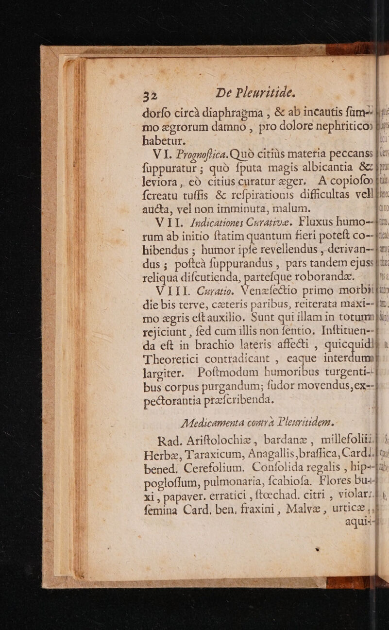 dorfo circà diaphragma , &amp; ab incautis fame pi mo &amp;grorum damno , pro dolore nephtiticoo pr habetur. i V I. Prognoflica.Cyu9 citiüs matetia peccans: fuppuratur; quó fputa magis albicantia &amp;z pu leviora, eó citius curatur eger. A copiofo»[u Ícreatu tuífis &amp; refpirationis difücultas vellfi: aucta, vel non imminuta, malum. | VIL Zndicationes Curative. Flaxas humo--u» rum ab initio ftatim quantum fieri poteft co--[: hibendus ; humor iple revellendus , derivan--|a dus; pofteà fuppurandus , pars tandem ejus: jur reliqua difcutienda, partefque roboranda. — [ VIIL Cerat. Venzíectio primo motbi[ur die bis terve, ceteris paribus, reiterata maxi--Jun. mo agris eftauxilio. Sunt qui illam in totum | rejiciunt , fed cum illis non fentio. Inftituen--] da eft in brachio lateris affecti , quicquidij « Theoretici contradicant , eaque interduam largiter. Poftmodum humoribus turgenti- bus corpus purgandum; fudor movendus;ex--] pectorantia przrfcribenda. | Tur --—m Medicamenta coutrà Pleuitidem. Rad. Ariftolochie, bardanz , millefolitz] | Herbz, Taraxicum, Anagallis,braffica, Cardi] a bened. Cerefolium. Confolida regalis , hip--|u pogloffum, pulmonaria, ícabiofa. Flores bu«-] xi , papaver. erratici , ftoechad. citri , violar:.] i (emina Card. ben, fraxini , Malvz, urticz ,,J aqui-