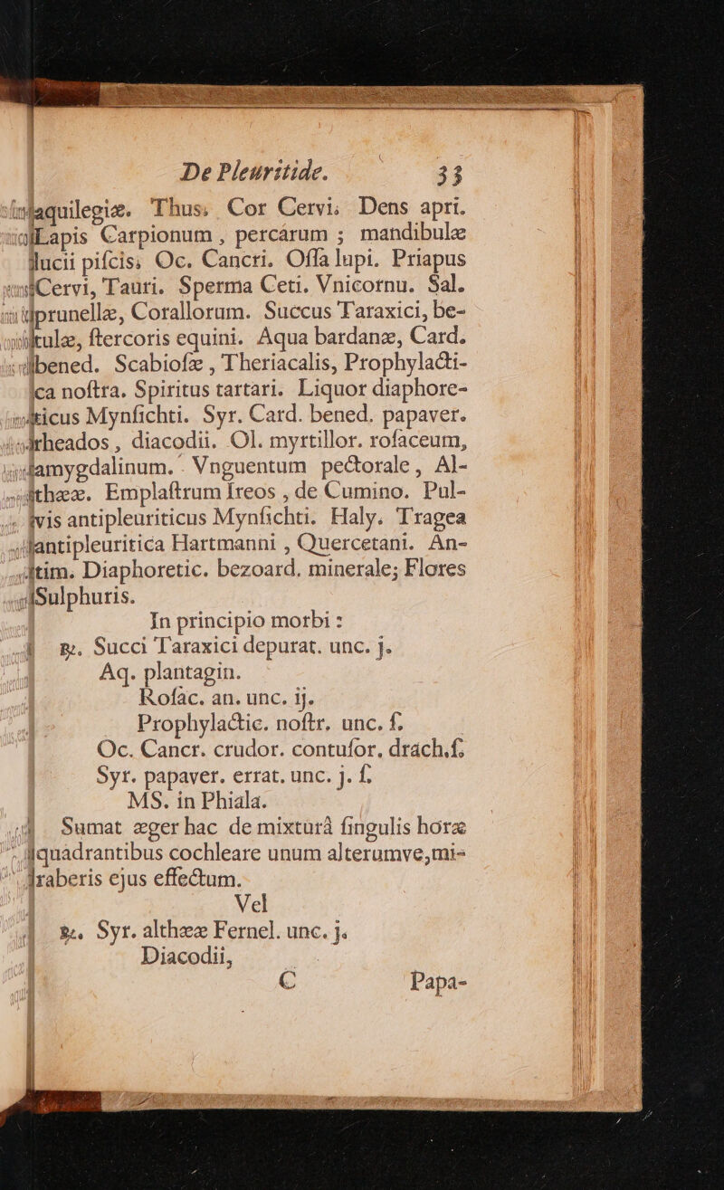 jaquilegiz. Thus; | Cor Cervi; Dens apri. jiLapis Carpionum , percárum ; mandibule lucii pifcis; Oc. Cancri. Offa lupi. Priapus ui Cervi, Tauri. Sperma Ceti. Vnicornu. Sal. »illprunelle, Corallorum. Succus Taraxici, be- ildkulz, ftercoris equini. Aqua bardanz, Card. :willbened. Scabiofz , Theriacalis, Prophyladti- ca noftra. Spiritus tartari. Liquor diaphore- vdticus Mynfichti. Syr. Card. bened. papaver. ;sdrheados , diacodii. Ol. myrtillor. rofaceum, adamygdalinum. . Vnguentum pectorale, Al- tha. Emplaftrum Ireos , de Cumino. Pul- 4 fvis antipleuriticus Mynfichti. Haly. Tragea qllantipleuritica Hartmanni , Q'uercetant. An- itim. Diaphoretic. bezoard. minerale; Flores jfSulphuris. In principio morbi : &amp;;, Succi Taraxici depurat. unc. j. Aq. plantagin. Rofac. an. unc. 1j. Prophyladic. noftr. unc. f. ! Oc. Cancr. crudor. contufor, drach.f; Syr. papaver. errat. unc. j. f. MS. in Phiala. Sumat eger hac de mixturà fingulis horz . iquadrantibus cochleare unum alterumve;mi- |raberis ejus effectum. Vel &amp;&amp; Syr. althzec Fernel. unc. j. Diacodii, | C Papa-